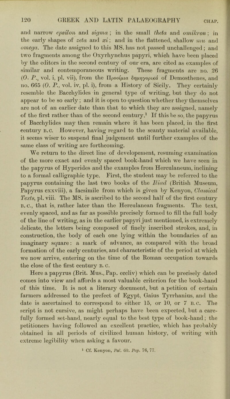 aiul narrow epsilon and sifpna ; in the small Iheta and omikron ; in tlie early shapes of zeta and xi; and in the flattened, shallow mu and omega. The date assigned to this MS. has not passed unchallenged; and two fragments among the Oxyrhynchus papyri, which have been placed hy the editors in the second century of our era, ai’e cited as examples of similar and contemporaneous writing. These fragments are no. 26 (0. vol. i, pi. vii), from the Il/joot/xta hr\ix')]yopLKa of Demosthenes, and no. 665 (0. P., vol. iv, pi. i), from a History of Sicily. They certainly resemble the Bacchylides in general type of writing, but they do not appear to be so early; and it is open to question whether the}^ themselves are not of an earlier date than that to which they are assigned, namely of the first rather than of the second century.^ If this be so, the papyrus of Bacchylides may then remain where it has been placed, in the first century B.c. Howevei’, having regard to the scanty material a’S'ailable, it seems wiser to suspend final judgement until further examples of the same class of writing are forthcoming. We return to the direct line of developement, resuming examination of the more exact and evenly spaced book-hand Avhich we have seen in the papyrus of Hyperides and the examples from Herculaneum, inclining to a formal calligraphic type. First, the student ma}^ be referred to the papyrus containing the last two books of the Iliad (British Museum, Papyrus cxxviii), a facsimile from which is given by Kenyon, Classical Texts, pi. viii. The MS. is ascribed to the second half of the first century B. c., that is, rather later than the Hercidanean fragments. The text, evenly spaced, and as far as possible precisely formed to fill the full body of the line of writing, as in the earlier papyri just mentioned, is extremely delicate, the letters being composed of finely inscribed strokes, and, in construction, the body of each one lying within the boundaries of an imaginary square; a mark of advance, as compared with the broad formation of the early centuries, and characteristic of the period at which we now arrive, entering on the time of the Roman occiipation towards the close of the first century B. c. Here a papyrus (Brit. Mus.jPaj). cccliv) Avhich can be precisely dated comes into view and affords a most valuable criterion for the book-hand of this time. It is not a literary document, but a petition of certain farmers addressed to the prefect of Egypt, Gains TyiHianius, and the date is ascertained to correspond to either 15, or 10, or 7 B. c. The script is not cui'sive, as might perhaps have been expected, but a care- fully formed set-hand, nearly equal to the best type of book-hand; the petitioners having followed an excellent practice, which has probably obtained in all periods of civilized human history, of writing Avith extreme legibility Avhen asking a favour,