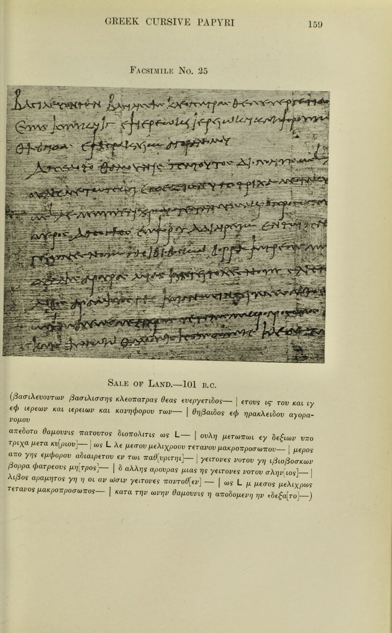Facsimilk No. 35 Sale op Land.—101 b.c. i^aaiKevovrcov Kkeoirarpa, 0eas ^vepy^nbos— | erot;y t<r rov Kat ly 60 i^peuyv Kat L€pei<ov Kat Kavpcl>opov rcov— | Op^aihos 60 ppaKX^ihov ayopa- vop.ov ‘ ^ o.r.,hoTo 0ai.ovv^, ^arovros atoTroA.r.j coj L- | ov\r^ ^.rcoTTco. ey rpixo. I^era KV^piov]— \ cos L Ae p.€<rov p.ekixpoov reravov piaKpoirpomov— I uepos airo y,,s e/x0o/.oi; abiaip.rov ev rm 7Ta0[vp^Ty^]- | yarores z/orot; yr/ i^^o^oaKcv lioppa <t>aTpeovs p.p^^rpos~ ( 6 oAAtjs apovpas //tas tjs y6iroi;es votov crAjj^tosl— I t^os apaixpros yp ,/ oc ay coaty yecroyes Tiavro0[^v] — | cos L M6(ros /.ceAcypozs reravos ixaKpoTTpoaoiTTOs— | Kara rzjy coyz?y 0afxovvis t] airobopLev,] pv t6e^a[ro]—)