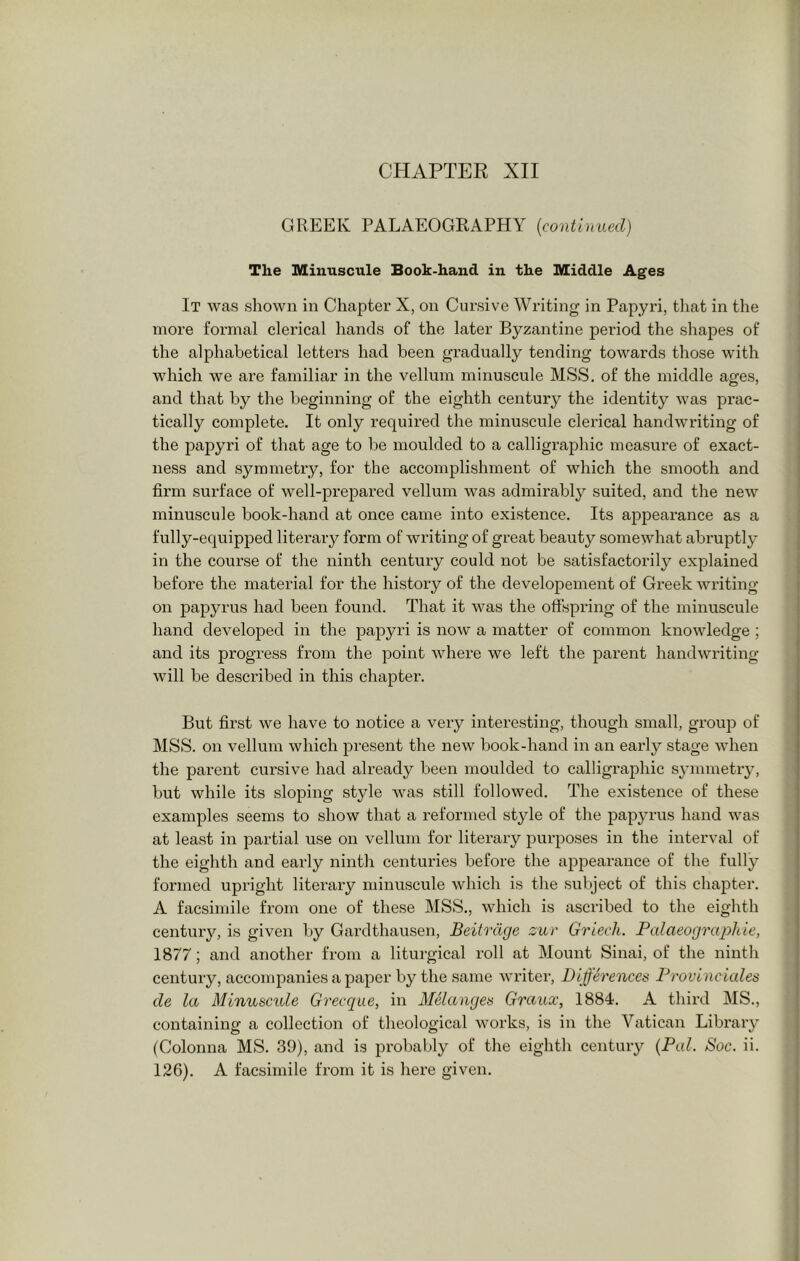 CHAPTER XII GREEK PALAEOGRAPHY {continued) The Minuscule Book-hand in the Middle Ages It was shown in Chapter X, on Cursive Writing in Papyri, that in the more formal clerical hands of the later Byzantine period the shapes of the alphabetical letter’s had been gradually tending towards those with which we are familiar in the vellum miiruscule MSS, of the middle ages, and that by the beginning of the eighth century the identity was prac- tically conrplete. It only required the minuscule clerical handwriting of the papyri of that age to be moulded to a calligraphic measure of exact- ness and symmetry, for the accomplishment of which the smooth and firm surface of well-preirared vellum was admirably suited, and the new minuscule book-hand at once came into existence. Its appearance as a fully-equipped literary form of writing of great beauty somewhat abruptly in the course of the ninth century could not be satisfactorily explained before the material for the history of the developement of Greek writing on papyrus had been found. That it was the offspring of the minuscule hand developed in the papyri is now a matter of common knowledge ; and its progress from the point where we left the parent handwriting will be described in this chapter. But first we have to notice a very interesting, though small, group of MSS. on vellum which present the new book-hand in an early stage when the parent cui’sive had already been moulded to calligraphic symmetry, but while its sloping style was still followed. The existence of these examples seems to show that a reformed style of the papyrus hand was at least in partial use on vellum for literary purposes in the interval of the eighth and early ninth centuries before the aiDpearanee of the fully formed upright literary minuscule which is the subject of this chapter. A facsimile from one of these MSS., which is ascribed to the eighth century, is given by Gardthausen, Beitrdge zur Griech. Pcdaeographie, 1877; and another from a liturgical roll at Mount Sinai, of the ninth century, accompanies a paper by the same writer. Differenced Dravineiales de la Minuscide Grecque, in Melanged Graux, 1884. A third MS., containing a collection of theological works, is in the Vatican Library (Colonna MS. 39), and is probably of the eighth century {Pal. Soc. ii. 126). A facsimile from it is here given.