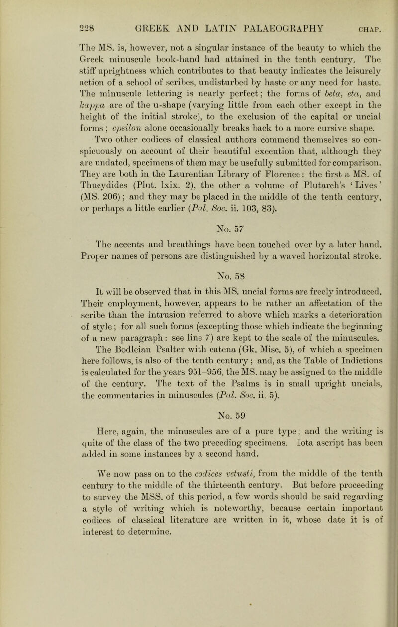 T1 le M8. is, liowever, not a singulai' instance of the beauty to which the Greek minuscule book-liand liad attained in the tenth century. Tlie stiff' uprightness wliich contributes to that beauty indicates the leisurely action of a school of scribes, undisturbed by haste or any need for liaste. The minuscule lettering is nearly perfect; the forms of heta, eta, and Jcaj)j)a are of the u-shape (varying little from each other except in the height of the initial stroke), to the exclusion of the capital or uncial forms ; epsilon alone occasionally breaks back to a more cursive shape. Two other codices of classical authors commend themselves so con- spicuously on account of their beautiful execution that, although they are undated, specimens of them may be usefully submitted for comparison. They are both in the Laurentian Library of Florence: the first a MS. of Thucydides (Pint. Ixix. 2), the other a volume of Plutai’ch’s ‘ Lives ’ (MS. 206); and they may be placed in the middle of the tenth century, or perhaps a little earlier {Pal. tSoc. ii. 103, 83). No. 57 The accents and breathings have been touched over by a later hand. Proper names of persons are distinguished by a waved horizontal stroke. No. 58 It will be observed that in this MS. uncial forms are freely introduced. Their employment, however, appears to be rather an affectation of the scribe than the intrusion referred to above which marks a deterioration of style; for all such forms (excepting those which indicate the beginning of a new paragraph: see line 7) are kept to the scale of the minuscules. The Bodleian Psalter with catena (Gk. Misc. 5), of which a specimen here follows, is also of the tenth century; and, as the Table of Indictions is calculated for the years 951-956, the MS. may be assigned to the middle of the century. The text of the Psalms is in small upright uncials, the commentaries in minuscules {Pal. Soc. ii. 5). No. 59 Here, again, the minuscules are of a pure type; and the writing is (piite of the class of the two preceding specimens. Iota ascript has been added in some instances by a second hand. We now pass on to the codices vetusti, from the middle of the tenth century to the middle of the thirteenth century. But before proceeding to survey the MSS. of this period, a few words should be said regarding a style of writing which is noteworthy, because certain important codices of classical literature are written in it, whose date it is of interest to determine.