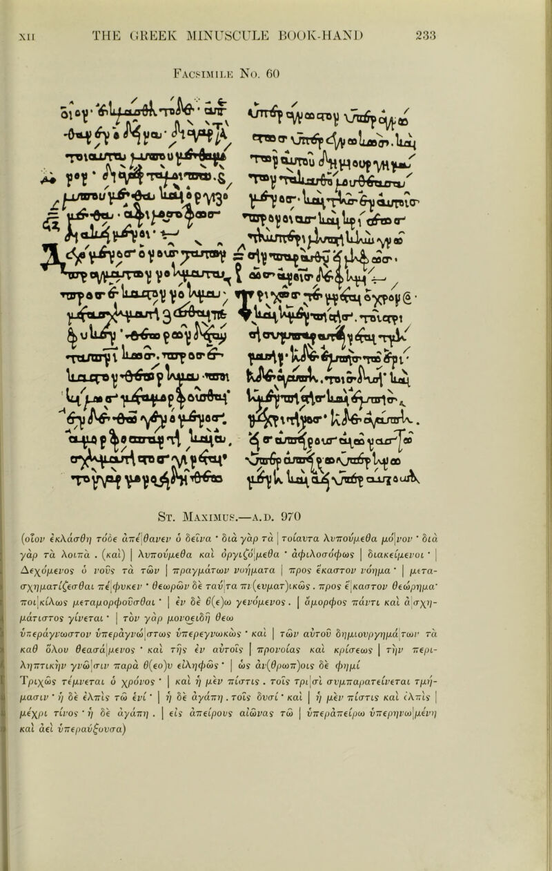 Facsimi],k No. 60 V^o'T-luivA'Jrfiyiuti.ro’ a nxjt6^8\axrW^^fcftD<r- •^^inn^lLaao^mrfoir^ ^iafl\|*UW*i^ito^TT»^r \lJUrO^’6^^Wu-TOl !JW»o^fMIlk.TO^KiJj*ll^ V^p^aatm^n:^ ^liJi^eu, ^o*amrt{9ourti^e»^ci£r^«o cp'^^^j^xu^\fT«^^'\/\^^t^* xjar€para^'^»\;ta^ St. Maximu!;'.—A.D. 970 {oXov eKKacrOi] rode auldaviv o Setra ' hia yap ra | roiavra kviroviJ-eda p.6\voi’ ' bia yap TO. AoiTTci . (/<ai) | \vTTOvp.eda Kal opyt^d[jue0a * d^tAocrd^cos | 8taKet/xei'ot • ] Aey^opevos 6 I'ovi rd tcov | -KpaypaTcov voipxara \ upas eKaarov roppa ‘ | p.tTa- (T\i]paTL^e(rdaL Tri tpVKev ‘ dt^pSiv 8e rav ja 7n {tvpaT)LK(os . irpos e.KaaTOv Oecoprjpa' ~oiKikujs peTapop(f)ova-dat ‘ | €!» 8e 6{e)co yevop^vos. | apopcpoi Tram Kal a o-x?/- pana-Tos yiverai ’ | toi' yap poi qeibp deco vr,epdyvco(TTov virepayvco'cTTuoi {nrepeyvooKMS ’ Kal | tcov avrov bi]piovpyi]pa Toor rd Kad o.Kov deaaa pevos ' Kal r?/? iv avTois | TTpovoias Kal Kpiaecos j rijv irepL- Xi}TTTCKi]v yvco'CTLV TTapo. d{eo)v ftA»;0ws' * | w? dv{dpcoTT)oLS be (joijpC T/dix^s TepveraL 6 xpoTo? ' | Kal j; pev TrtVrts . Toli rpi'^al avp-napaTeiveraL Tpi'j- paaiv ’ Ij 8e eATTis rw eve ' ] ?; 8e dydni]. Toii bvai' Kal | ?/ pev ttlo-tls Kal cXttIs | pexpi’ TLvos ' i) be uyaw] . | els d-elpovs alcovas tS> | intepdiieLpco v~epi]vco\pein] Kal del virepav^ovcra)