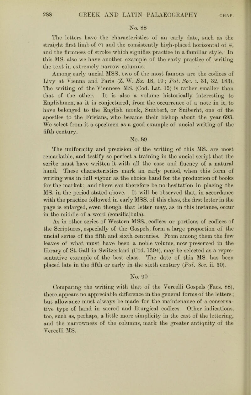 No. 88 Tlie letters liave tlie cliaracteristics ot‘ an eai-ly date, such as tlie straight first liinbof 07 and tlie consistently hif^li-placed horizontal of €, and the tirniness of stroke which signihes practice in a familiar style. In this IMS. also we have another example of the early practice of writing the text in extremely narrow columns. Among early uncial MSS. two of the most famous are the codices of Livy at Vienna and Paris (Z. W. Ex. 18, 19; P<d. >S'o’. i. 31, 3.2, 183). The writing of the Viennese MS. (Cod. Lat. 15) is rather smaller than that of the other. It is also a volume historically intei’esting to Englishmen, as it is conjectured, from the occurrence of a note in it, to have belonged to the English monk, Suitbert, or Suiberht, one of the apostles to the Frisians, who became their bi.shop about the year 693. We select from it a specimen as a good example of uncial writing of the fifth century. No. 89 The uniformity and precision of the writing of this MS. are most remarkable, and te.stify so perfect a training in the uncial script that the scribe must have written it with all the ease and fluency of a natural hand. These characteristics mark an early period, when this form of writing was in full vigour as the choice hand for the production of books for the market; and there can therefore be no hesitation in placing the MS. in the period stated above. It will be observed that, in accordance with the practice followed in early MSS. of this class, the first letter in the page is enlarged, even though that letter may, as in this instance, occur in the middle of a word (consilia'bulcr). As in other series of Western MSS., codices or portions of codices of the Scriptures, especially of the Gospels, form a large proportion of the uncial series of the lifth and sixth centuries. From amono; them the few leaves of what must have been a noble volume, now preserved in the library of St. Gall in Switzerland (Cod. 1394), may be selected as a repre- sentative example of the best class. The date of this MS. has been placed late in the fifth or early in the sixth century {Pal. Soc. ii. 50). No. 90 Comparing the writing with that of the Vercelli Gospels (Facs. 88), there appears no apprecial)le difference in the general forms of the letters; but allowance must always be made for the maintenance of a conserva- tive type of hand in .sacred and liturgical codices. Other indications, too, such as, perhaps, a little more simplicity in the cast of the lettering, and the narrowness of the columns, mark the greater antiquity of the Vercelli MS.