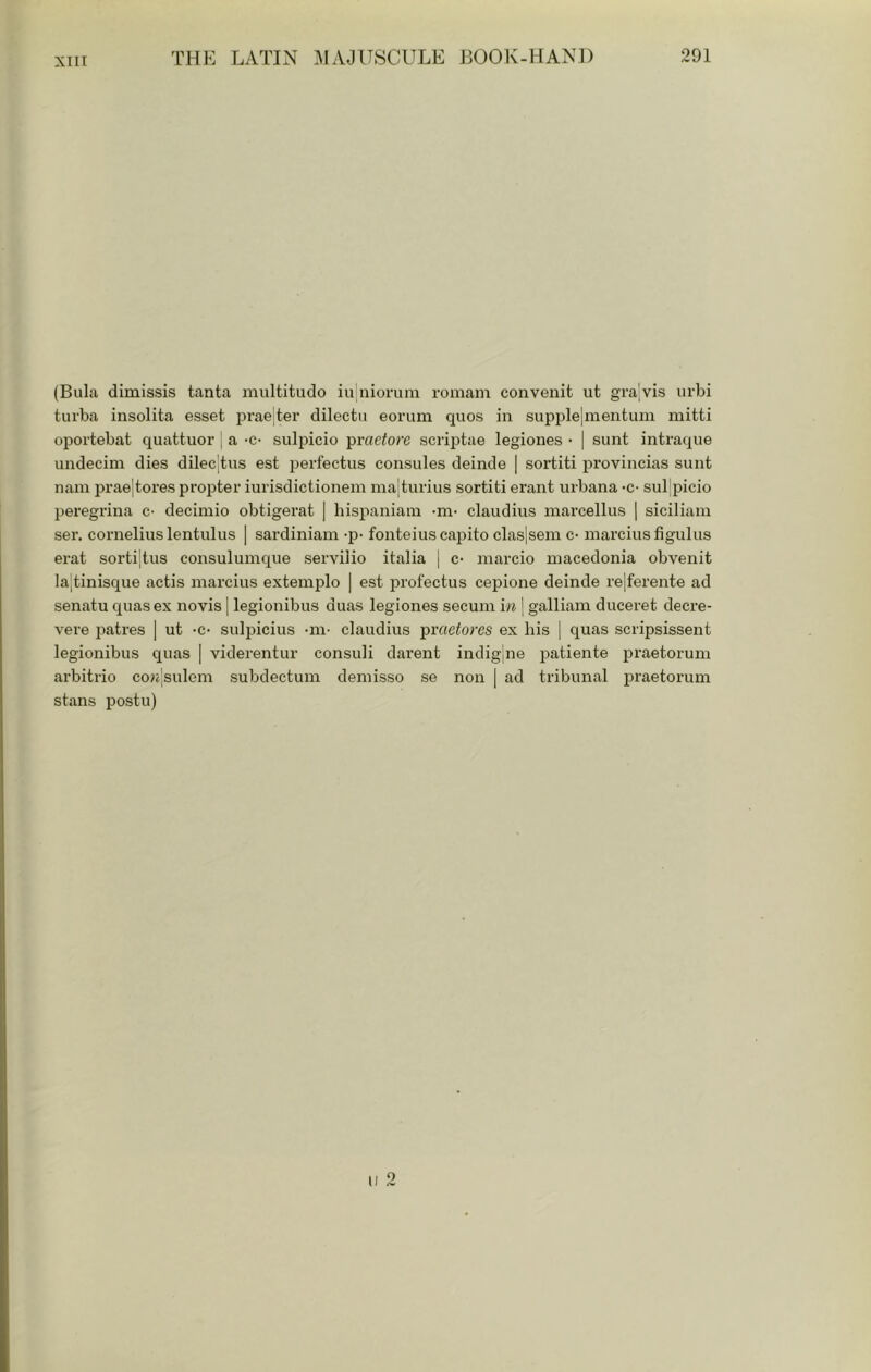 (Bula dimissis tanta multitudo iu nionim romam convenit ut gra;vis urbi turba insolita esset pi’aejter dilectu eoruni quos in supj)le|mentum mitti oportebat quattuor | a -c- sulpicio -j^vaetorc scriptae legiones • | sunt intraque undecim dies dilec'|tus est perfectus consules deinde | sortiti provincias sunt nam prae|tores propter iurisdictionem ma|turius sortiti erant urbana •€• subpicio peregrina c- decimio obtigerat | hispaniam -m- claudiiis marcellus ] siciliain ser. Cornelius lentulus | Sardinian! -p- fonteiuscapito claslsem c- marciusfigulus erat sorti|tus consulumque serviiio italia | c- marcio niacedonia obvenit ]a;tinisque actis marcius exteinplo | est profectus cepione deinde re|ferente ad senatu quasex novis j legionibus duas legiones secum in j galliain duceret decre- vere patres | ut -c- sulpicius -m- claudius prae^ores ex his [ quas scripsissent legionibus quas [ viderentur consul! darent indigine patiente praetorum arbitrio con'sulem subdectum deniisso se non [ ad tribunal i!raetorum stans postil)