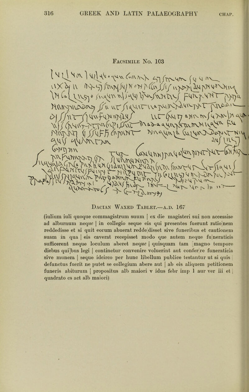 Cl. Facsimile No. 103 1M l^\ 1 si jV'st^ (M M \'h N\\/\'A) I^v/wIhTAv^ p^lA p)vT;c Hv\K\jA\v^tx\\:^ /\ vr* V ^ W) J I ‘\AV\'yAlX\\ )'^^A\]\j\r( (| >J'\^vv\\\^ Dacian Waxed Tablet.—a.d. 167 (iulium iuli quoqiie commagistrum suuni [ ex die magisteri sui non accessise ad alburnum neq^<c | in collegio seque eis qui presentes fuerunt ratio^nem reddedisse et si quit eorum abuerat reddejdisset sive funeribus et cautionem suam in qua | eis caverat recepisset modo que autem neque fu neraticis sufficerent neque loculum aberet neqwe | quisquam tarn inagno tempore diebus qui]bus legi | continetur convenire voluerint aut confer re fimeraticia sive miinera | seque idcirco per hunc libellum ^jublice testantur ut si quis defunctus fuerit ne putet se collegium abere aut | ab eis aliquem j^etitionem funeris abiturum j i^ropositus alb maiori v idus febr imp 1 aur ver iii et [ quadrate cs act alb maiori)