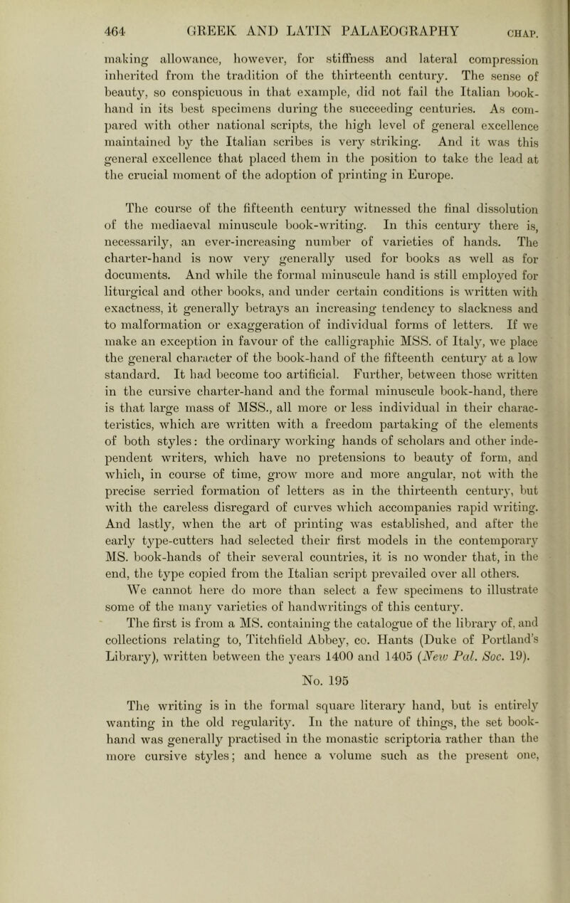 making allowance, however, for stiffness and lateral compression inherited from the tradition of the thirteenth centnry. The sense of beauty, so conspicuous in that example, did not fail the Italian book- hand in its best specimens during the succeeding centuries. As com- pared with other national scripts, the high level of general excellence maintained by the Italian scribes is very striking. And it was this general excellence that placed them in the position to take the lead at the crucial moment of the adoption of printing in Europe. The course of the fifteenth century witnessed the final dissolution of the mediaeval minuscule book-writing. In this century there is, necessarily, an ever-increasing numVjer of varieties of hands. The charter-hand is now very generally used for books as well as for documents. And while the formal minuscule hand is still employed for liturgical and other books, and under certain conditions is written with exactness, it generally betrays an increasing tendency to slackness and to malformation or exaggeration of individual forms of letters. If we make an exception in favour of the calligraphic MSS. of Italj’, we place the general character of the book-hand of the fifteenth century at a low standard. It had become too artificial. Further, between those written in the cursive charter-hand and the formal minuscule book-hand, there is that large mass of MSS., all more or less individual in their charac- teristics, which are written with a freedom partaking of the elements of both styles: the ordinary working hands of scholars and other inde- pendent writers, which have no pretensions to beauty of form, and which, in course of time, grow more and more angular, not with the precise serried formation of letters as in the thirteenth century, but with the careless disregard of curves which accompanies rapid writing. And lastly, when the art of printing was established, and after the early type-cutters had selected their first models in the contemporary MS. book-hands of their several countries, it is no wonder that, in the end, the type copied from the Italian script prevailed over all others. We cannot here do more than select a few specimens to illustrate some of the many varieties of handwritings of this century. The first is from a MS. containing the catalogue of the library of, and collections relating to, Titchlield Abbey, co. Hants (Duke of Portland’s Library), written between the years 1400 and 1405 (xTew Pal. Soc. 19). No. 195 The writing is in the formal square literary hand, but is entirely wanting in the old regularity. In the nature of things, the set book- hand was generally practised in the monastic scriptoria rather than tlie more cursive styles; and hence a volume such as the present one,