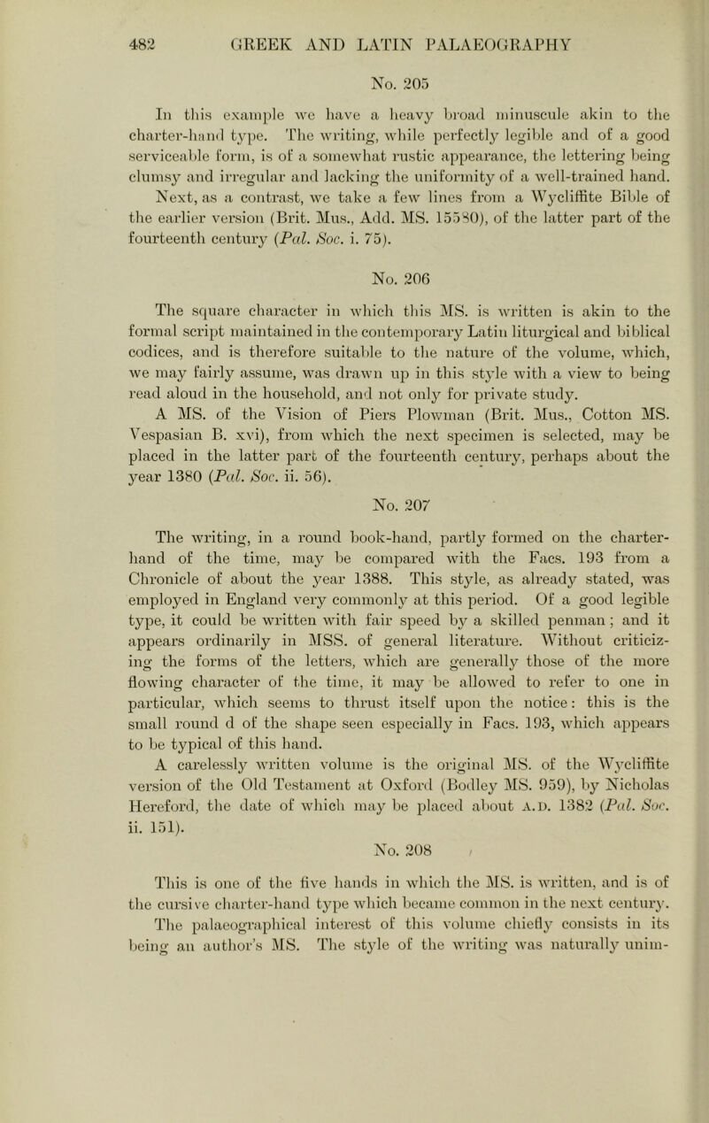 No. 205 In tliis example we liavc a lieavy broad minuscule akin to the charter-lnind type. The writing, while perfectly legible and of a good serviceable form, is of a somewhat rustic appearance, the lettering being clumsy and irregular and lacking the uniformity of a well-trained hand. Next, as a contrast, we take a few lines from a Wycliffite Bible of the earlier version (Brit. Mus., Add. MS. 15580), of the latter part of the fourteenth century {Pal. Soc. i. 75). No. 206 The square character in which tins MS. is written is akin to the formal script maintained in the contemporary Latin litui’gical and biblical codices, and is thei’efore suitable to the naLire of the volume, which, we may fairly assume, was drawn ujd in this style with a view to being read aloud in the household, and not only for private study. A MS. of the Vision of Piers Plowman (Brit. Mus., Cotton MS. Vespasian B. xvi), foom which the next specimen is selected, may be placed in the latter part of the fourteenth century, perhaps about the year 1380 {Pal. Soc. ii. 56). No. 207 The writing, in a round book-hand, partly formed on the charter- hand of the time, may be compared with the Facs. 193 from a Chronicle of about the year 1388. This style, as already stated, was employed in England very commonly at this period. Of a good legible type, it could be written with fair speed b}'' a skilled penman ; and it appears ordinarily in MSS. of general literature. Without criticiz- ing the forms of the letters, which are generally those of the more flowing character of the time, it may be allowed to refer to one in particular, which seems to thnist itself upon the notice: this is the small I’ound d of the shape seen especially in Facs. 193, which appears to be typical of this hand. A carelessly written volume is the original MS. of the Wycliffite version of the Old Testament at Oxfoi'd (Bodley MS. 959), by Nicholas Hereford, the date of which may be placed about a.d. 1382 {Pal. Sue. ii. 151). No. 208 This is one of the five hands in which the MS. is written, and is of the cursive charter-hand type which became common in the next century. The palaeographical interest of this volume chiefly consists in its being an author’s MS. The st3de of the writing was naturally unim-