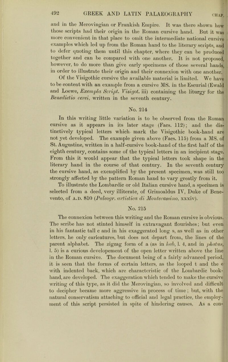 CHAP. and in the Merovingian or Frankish Empire. It was tliere shown how those scripts had their origin in the Roman cursive hand. But it was more convenient in that place to omit tlie intermediate national cursive examples which led up from the Roman hand to the literary scripts, and to defer (juoting them until this chapter, where they can he pi’oduced together and can be compared with one another. It is not proposed, however, to do more than give early specimens of those several hands, in order to illustrate their origin and their connexion with one another. Of the Visigothic cursive the available material is limited. We have to be content with an example from a cursive MS. in the Escurial (Ewald and Loewe, Exemi^lci Bcvipt. Visifjot. iii) containing the liturgy for the Benedictio cerei, written in the seventh century. No. 214 In this writing little variation is to be observed from the Roman cursive as it appears in its later stage (Facs. 112); and the dis- tinctively typical letters which mark the Visigothic book-hand are not yet developed. The example given above (Facs. 115) from a MS. of St. Augustine, written in a half-cursive book-hand of the first half of the eighth century, contains some of the tj'^pical letters in an incipient stage. From this it would appear that the typical letters took shape in the literary hand in the course of that century. In the seventh century the cursive hand, as exemplified by the present specimen, was still too strongly affected by the pattern Roman hand to vary greatly from it. To illustrate the Lombardic or old Italian cursive hand, a specimen is selected from a deed, very illiterate, of Grimoaldus IV, Duke of Bene- vento, of A.D. 810 {Paleogr. artidica di Montecassino, xxxiv). No. 215 The connexion between this writing and the Roman cursive is obvious. The scribe has not stinted himself in extra vagrant flourishes: but even in his fantastic tall c and in his exaggerated long s, as well as in other letters, he only caricatures, but does not depart from, the lines of the parent alphabet. The zigzag form of a (as in hah, 1. -f, and in />hatui^, 1. 5) is a curious developement of the open letter written above the line in the Roman cursive. The document being of a fairly advanced period, it is seen that the forms of certain letters, as the looped t and the e with indented back, which are characteristic of the Lombardic book- hand, are developed. The exaggeration which tended to make the cursive writing of this type, as it did the Merovingian, so involved and diflicult to decipher became more aggressive in process of time ; but, with the natural conservatism attaching to ofticial and legal practice, the employ- ment of this script persisted in spite of hindering causes. As a con-