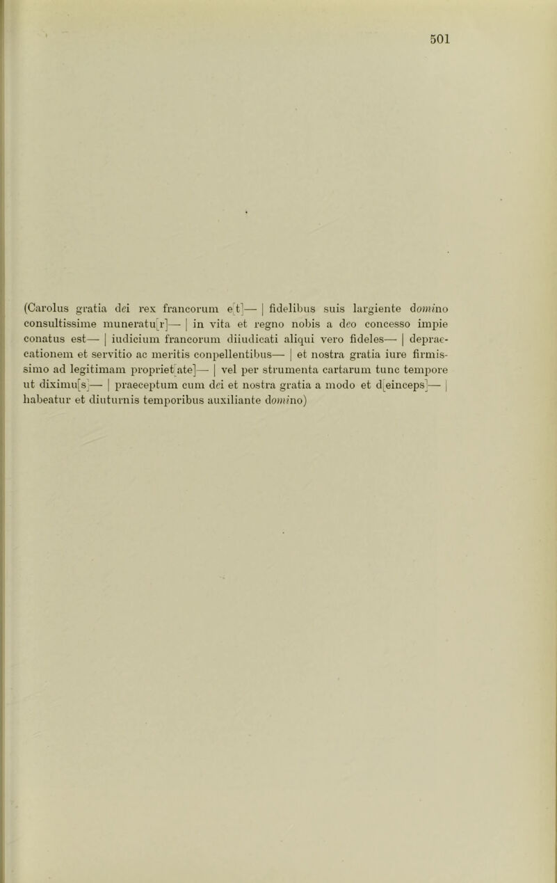 (Carolus gratia dei rex francorum e tl— | fidelibus suis largiente dojjn’no consultissime muneratu[r]—- | in vita et regno nobis a deo concesso impie conatus est— | indicium francorum diiudicati aliqui vero fideles— | deprae- cationem et servitio ac meritis conpellentiljus— | et nostra gratia iure firmis- simo ad legitimam jiropriet ate]— | vel per strumenta cartarum tunc tempore lit diximu[s]— | praeceptum cum dci et nostra gratia a modo et d^einceps]— | liabeatur et diuturnis temporibus auxiliante doimno)