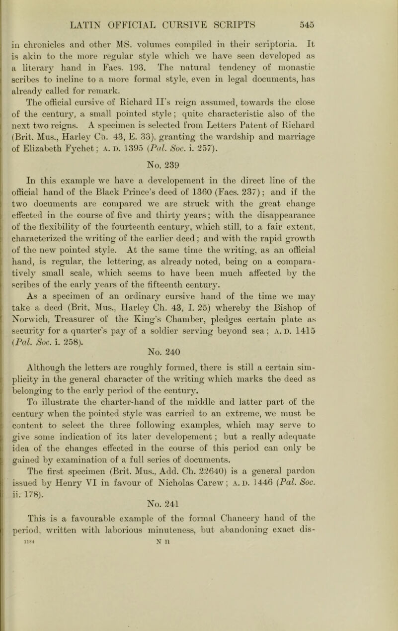 ill chronicles and other ]\IS. volumes compiled in their scriptoria. It is akin to the more reo-ular style which wo have seen developed as a literary hand in Facs. 193. The natural tendency of monastic scribes to incline to a more formal style, even in legal documents, has alread} called for remark. The ofticial cursive of Richard II's reign assumed, towards the close of the century, a small pointed st^de; quite characteristic also of the next two reigns. A specimen is selected from Letters Patent of Richard (Brit. Mus., Harley Cii. 43, E. 33). granting the wardship and marriage of Elizabeth Fychet; a. d. 1395 (Pal. Soc. i. 257). No. 239 In this example we have a developement in the direct line of the official hand of the Black Prince’s deed of 1360 (Facs. 237); and if the two documents are compared we are struck with the great change effected in the course of five and thirty j^ears; with the disappearance of the flexibility of the fourteenth century, which still, to a fair extent, characterized the writing of the earlier deed; and with the rapid growth of the new pointed style. At the same time the writing, as an official hand, is regular, the lettering, as already noted, being on a compara- tively small scale, which seems to have been much affected l)y the sci’ibes of the early years of the fifteenth century. As a specimen of an ordinary cursive hand of the time we may take a deed (Brit. Mus., Harley Ch. 43, I. 25) whereby the Bishop of Norwich, Treasurer of the King’s Chamber, pledges certain plate as security for a quarter’s pay of a soldier serving beyond sea; A. D. 1415 (Pal. Soc. i. 258). No. 240 Although the letters are roughly formed, there is still a certain sim- plicity in the general character of the writing which marks the deed as belonging to the early period of the centuiy. To illustrate the charter-hand of the middle and latter part of the centuiy when the pointed style was carried to an extreme, we must be content to select the three following examples, which may serve to give some indication of its later developement; but a really adequate idea of the changes effected in the course of this period can only be gained ly examination of a full series of documents. The first specimen (Brit. Mus., Add. Ch. 22640) is a general pardon issued by Henry VI in favour of Nicholas Carew; A. D. 1446 [Pal. Soc. ii. 178). No. 241 This is a favourable example of the formal Chancery hand of the period, written with laborious minuteness, but abandoning exact dis- N n 11P4