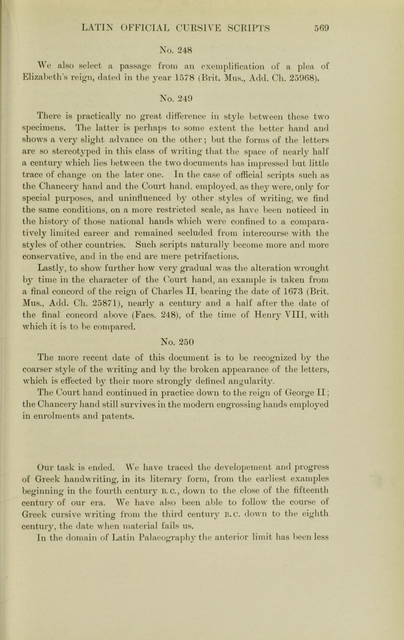 No. 248 0 also select a passage i'roin an exeiiipliticatioii of a plea of Elizabetli’s reign, dated in the A’ear 1578 (Ri-it. ]\lus., Add. Cli. 25968). No. 249 There is practically no great diderence in style between these two specimens. The latter is perhaps to some extent the better hand and shows a very slight advance on the other; but the forms of the letters are so stereotyped in this class of writing that the space of nearly half a century which lies between the two documents has impressed Imt little trace of change on the later one. In the case of official scripts such as the Chanceiy hand and the Court hand, emplo3’ed, as the} were, only for special purposes, and uninfluenced by other styles of writing, we find the same conditions, on a more restricted scale, as have been noticed in the history of those national hands which were confined to a compara- tively limited career and remained secluded from intercourse ^vith the styles of other countries. Such scripts naturally become more and more conservative, and in the end are mere petrifactions. Lastly, to show further how very gradual was the alteration wrought by time in the character of the Court hand, an example is taken from a final concord of the reign of Charles II, bearing the date of 1673 (Brit. Mus., Add. Ch. 25871), nearly a century and a half after the date of the final concord above (Facs. 248), of the time of Henry VIII, with Avhich it is to be compared. No. 250 The more recent date of this document is to be recognized by the coarser style of the Avriting and by the broken appearance of the letters, which is effected by their more strongly defined angularity. The Court hand continued in pi’actice down to the reign of George II; the Chancery hand still survives in the modern engrossing hands employed in enrolments and patents. Our task is ended. We have traced the developement and progress of Greek handwriting, in its litei’ary form, from the earliest exam^des beginning in the fourth century B. C., down to the close of the fifteenth century of our era. We have also been able to follow the course of Greek cursive writing from the third century B. C. down to the eighth century, the date when material fails us. In the domain of Latin Palaeography the anterior limit has been less