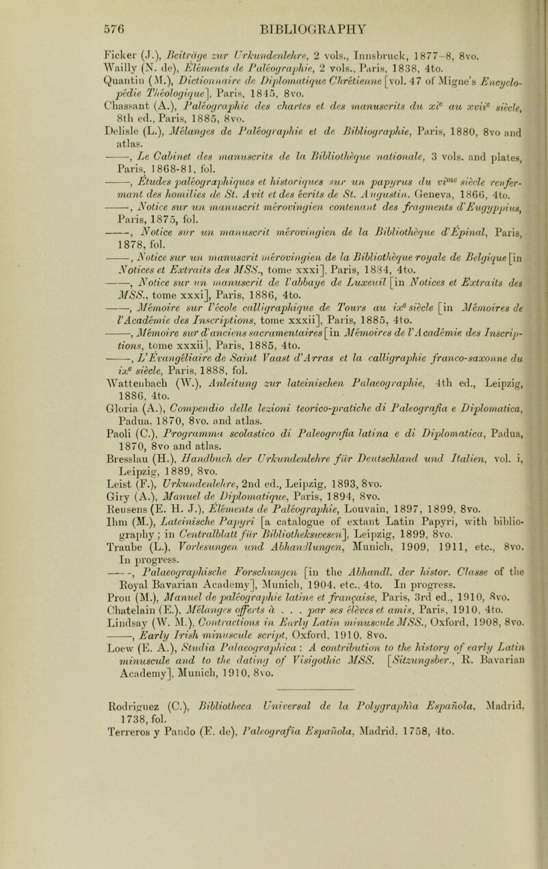 \ Fickei' (J.), Beitn'uie zur (’rlmndenhhre, 2 vols., Innsbruck, 1877-8, 8vo. Wailly (N. de). Elements de Paleoijrajilbie, 2 vols., Paris, 1838, 4to. Quantin (M.), Dictionmure de Diplomatique Cltretienne\yii\. ot'.Migne’s Eacyclo- pedie Theologique], Paris, 184 5, 8vo. Cliassant, (A.), Paleograpihie des chartes et des manuscrits du xd' au xviP siecle, 8tli ed., Paris, 1885, 8vo. Dclisle (L.), JIHcmqes de Paleoyraqdde et de Bibliogruphie, Paris, 1880, 8vo and atlas. , Le Cabinet des ■manuscrits de la Bibliothiiqiie ■aatioaale, 3 vols. and plates, Paris, 1868-81, fob , Etudes qxdeograyhiqucs et historiques sur un papyrus du vi^^ siecle ret^fer- mant des homilies de St. Avit et des ecrits de St. Augustin. Geneva, 1866, 4to. , Notice sur un ■manuscrit merovingien contenant des fragments d’Eugyppius, Paris, 1875, fob , Notice sur un manuscrit merovingien de la Bibliotheque d’Epinal, Paris, 1878, fob • , Notice sur manuscrit merovingien de la Bibliotheque royale de Belgiqueipn Notices et Extraits des MSS., tome xxxi], Paris, 1834, 4to. , Notice sur nn manuscrit de Vabbaye de Luxeuil [in Notices et Extraits des MSS., tome xxxi], Paris, 1886, 4to. , iMhnoire sur Vecole calligraphique de Tours au iof siecle [in Memoires de VAcademie des InscripAions, tome xxxii], Paris, 1885, 4to. , Memoire sur d'anciens sac'ramentaires\\i\ Memoires de VAcademie des Inscrip- tions, tome xxxii], Paris, 1885, 4to. , VEvang'eliaire de Saint Vaast d’Arras et la calligraqyhie franco-saxonne du ix^ siecle, Paris, 1888, fob 'Wattenbach (W.), Anleitung zur lateinischen Palaeograp)hie, 4tb ed., Leipzig, 1886, 4to. Gloria (A.), Compendio delle lezioni teorico-pratiche di Paleograjia e Diplomatica, Padua. 1870, 8vo. and atlas. Paoli (C.), Programma scolastico di Paleograjia latina e di Diplomatica, Padua, 1870, 8vo and atlas. Bresslau (H.), Handbuch der Urhundenlehre fiir Deutschland und Italien, vob i, Leipzig, 1889, 8vo. Leist (F.), Urkwndenlehre, 2nd ed., Leipzig, 1893, 8vo. Giry (A.), Manuel de Diplomatique, Paris, 1894, 8vo. Keusens(E. H. J.), Elements de Paleograqdiie, Louvain, 1897, 1899, 8vo. Ibm (M.), Lateinische Paqnjri [a catalogue of extant Latin Papyri, Avitli biblio- graphy ; in Centralblatt fiir BibliotheksivesenJ Leij^zig, 1899, 8vo. Traube (L.), Yorleswngen und Abhandlungen, Munich, 1909, 1911, etc., 8vo. In progress. , Pulaeographische Forschungen [in the Abhandl. der histor. Classe of the Eoyal Bavarian Academy], Munich, 1904. etc., 4to. In progress. Prou (M.), Manuel de pcdeographie latine et francaise, Paris, 3rd ed., 1910, 8vo. Chatelain (E.), Melanges offerts d . . . par ses eleves et amis. Paris, 1910, 4to. Lindsay (W. M.), Coutractions in Early Latin minuscide MSS., Oxford, li)08, 8vo. , Early Irish mmnscule scrijd, Oxford. 1910, 8vo. Loew (E, A.), St'udia Jbdaeograqdiica : A contribution to the history of early Latin minuscule and to the dating of Visigothic MSS. \_Sitzungsber., B. Bavarian Academy], Munich, 1910, 8vo. Rodriguez (C.), Bibliotheca Universal de la Polygraph'ia Espahola. .Madiid, 1738, fob Terreros y Pando (E. de), Paleografia Es])a'hola, Madrid. 1 758, 4to.