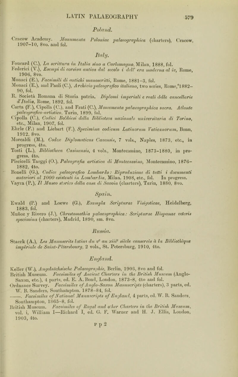 Fohiud. Cracow Acaclcniy. MonumenUt, Polonmc pahiponravliica (cliarters), C'riicow, 1<J07-10, 8vo. ami fol. I tidy. loucard (C.), Tai scrutwa in Italia siao a Carlomayno, Milan, 1888, fol. I'cdei'ici (C .), hsempi di corsiva anlica dal secolo i dell’ era nioderna al iv, Home, 1900, 8vo. Monaci (E.), Facsimili di antichi manoscritti, Home, 1881-3, I'ol. !Monaci (E.), and Paoli (C.), Archt dopaleo(jrajico italiano, two series. Home,'1882— 90, fol. H. Societa Homana di Storia patria. Diplomi impieriali e reali delle cancellarie d'Italia, Home, 1892, fol. Carta Cipolla (C.), and Frati {Q.'), Monumenta pio-laeoyraphica sacra. Atlante pale'Hjrafico-artistico. Turin, 1899, i'ol. t ij)olla (C.), Codici Bobbiesi della Ihblioteca nazionalc unicersilaria di Torino, etc., Milan, 1907, fol. Elude (F.) and Liebait (F.), Specbnina codiciim Latinorain Vaticaaorum, Bonn, 1912, 8vo. Morcaldi (M.), Codex DqAoinaticus Cauensis, 7 vols., Naples, 1873, etc., in progress, 4to. Tosti (L.), Bibliotheca Casinensis, 4 vols., Montccassino, 1873-1880, in pro- gress, 4to. Piscicelli Taeggi (0.), Palcotjrafia artistica di Montecassino, Moutecassino, 1876- 1882, 4to. Bonelli (G.), Codice paleoyrafico Lombardo: lliproduzione di tutti i documenti anteriori al 1000 esistenti in Lombardia, Milan, 1908, etc., fol. In progress. Vayra (P.), H diuseo storico della casa di Savoia (charters), Tnriu, 1880, 8vo. Spain. Ewald (P.) and Loewe (G.), Exempla Scripturae Yisiyoticae, Heidelberg, 1883, fol. IMuhoz y Rivero (J.), Chrestomathia ptBaeoyrapihica: Scripturae Ilispanae veteris specimina (charters), Madrid, 1890, sm. 8vo. A’ ussia. Staerk (A.), Les Maimscrits latins da vF au xiii^ siecle conserves d la Bibliotheque impcriale de Saint-Pdersboury, 2 vols., St. Petersburg, 1910, 4to. Enyland. Keller (W-), Anyelsdchsische Palaeoyraphie, Berlin, 1906, 8vo and fol. British Museum. I'acsimiles of Ancient Charters in the British Museum (Anglo- Saxon, etc.), 4 parts, ed. E. A. Bond, London, 1873-8, 4to and fol. Ordnance Survey. Facsimiles of Anylo-Saxon Manioscripts (charters), 3 parts, ed. Mb B. Sanders, Southampton, 1878-84, fol. . Facsimiles of National Manuscripts of Enyland, 4 parts, ed. W. B. Sanders, Southampton, 1805-8, fol. British Museum. Facsimiles of Royal and o'her Charters in the British, Museum, vol. i, William I—Richard I, ed. G. F. M^arner and H. J. Ellis, London, 1903, 4to. P p 2