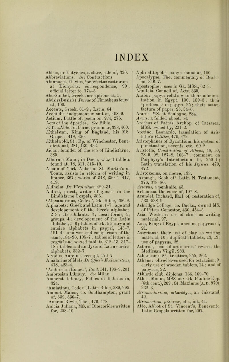 INDEX Abbas, or Eutyches, a slave, sale of, 320. Abbreviations. See Contractions. Abinnaeus, Flavius, ‘praefectus castrorum ’ at Dionysias, correspondence, 99 ; official letter to, 174-5. Abu-Siinbel, Greek inscriptions at, 5. Abusir (Busiris), Persae of Tiinotheus found at, 100. Accents, Greek, 61-2 ; Latin, 64. Accliildis, judgement in suit of, 498-9. Actiuin, Battle of, poem on, 274, 276. Acts of the Apostles. See Bible. ..Elfric,Abbot of Cerne, grammar, 398,400. rEtlielstan, King of England, bis MS. Gospels, 418, 420. iEthelwold, St., Bp. of Winchester, Bene- dictional, 284, 430, 432. Aidan, founder of the see of Lindisfarne, 385. Alburnus Major, in Dacia, waxed tablets found at, 18, 311, 315-19. Alcuin of York, Abbot of St. Martin’s of Tours, assists in reform of writing in France, 367 ; works of, 348, 350-1, 417, 419. Aldhelm, De Ylrginitate, 429-31. Aldred, priest, writer of glosses in the Lindisfarne Gospels, 386. ‘ Alexandrinus, Codex Gk. Bible, 206-8. Alphabets: Greek and Latin, 1-7 ; age and developement of the Greek alphabet, 2-3 ; its sibilants, 3 ; local forms, 4 ; groups, 4; developement of the Latin alphabet, 5-6; tables of Gk. literary and cursive alphabets in papyri, 143-7, 191-4 ; analysis and comparison of the same, 184-90, 195-7 ; tables of letters in (iraffiti and waxed tablets, 312-13, 317- 18 ; tables and analysis of Latin cursive alphabets, 332-7. Alypius, Aurelius, receipt, 176-7. Amalarius of Metz, De OhiciisEceleniasticiti, 418, 423-4. ‘ AmbrosianHomer ’, JHad, 141, 198-9,201. Ambrosian Library. See Milan. Amherst Library, Fables of Babrius in, 324. ‘ Amiatinus, Codex’, Latin Bible, 289, 295. Amport Manor, co. Southampton, grant of, 532, 536-7. ‘ Ancren Kiwle, The’, 476, 478. Anicia, Juliana, MS. ol' Dioscorides written for, 208-10. ' Aphroditopolis, papyri found at, 100. Apocalypse, The, commentary of Beatus on, 346-7. Apostrophe : uses in Gk. MSS., 62-3. Acpiileia, Council of. Acts, 339. Arabs : papyri relating to their adminis- tration in Egypt, 100, 180-3; their ‘ protocols’ in papyri, 25 ; their manu- facture of paper, 25, 34-6. Aratus, MS. at Boulogne, 284. Areas, a folded sheet, 54. Arethas of Patras, Archbp. of Caesarea, MSS. owned by, 221-2. Aretino, Leonardo, translation of Aris- totle’s Politics, 470, 472. Aristoi^hanes of Byzantium, his system of punctuation, accents, etc., 60 2. Aristotle, Constitution of Athens, 46, 50, 78-9, 98, 127-8, 166-7 ; comment, on Porphyry’s Introduction to, 250-1 ; Latin translation of his Politics, 470, 472. Aristoxenus, on metre, 133. ‘Armagh, Book of’, Latin N. Testament, 376, 378-80. Artavus, a penknife, 43. Artemisia, the curse of, 107-8. Arundel, Richard, Earl of, restoration of, 533, 538-9. Ashridge College, co. Bucks., owned MS. of Petrus Comestor, 450, 454-5. Asia, Western : use of skins as writing material, 27. Assa, King of Egypt, ancient papyrus of, 21. Assyrians ; their use of clay as writing material, 10 ; duplicate tablets, 13, 19 ; use of papyrus, 22. Asterius, ‘ consul ordinarius,’ revised the Medicean Virgil, 283. Athanasius, St., treatises, 255, 262. Athens : olive-leaves used for ostracism, 9; early use of wooden tablets, 14 ; and of papyrus, 22. Athletic club, diploma, 166, 169-70. Athos, Mount, MSS. at: Gk. Pauline Epp. (6th cent.),209 ; St. Maximus (a. d. 970), 232-3. Atramentariuni, ueXni'Sdyov, an inkstand, 42. Atrunientuin, peXdnoi’, etc., ink, 41. .Vtto, Abbot of St. Vincent’s, Benevento, Latin Gospels written for, 297.