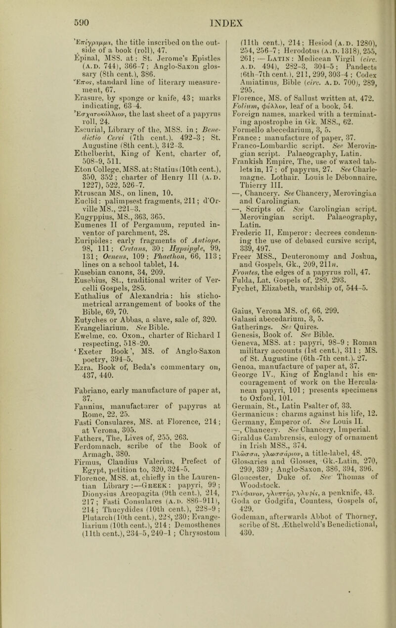 ’Em'ypfi/Li/na, the title inscribed on the out- , side of a book (roll), 47. Kpinal, MSS. at: St. Jerome’s Epistles (a.d. 744), 366-7 ; Anglo-Saxon glos- sary (8th cent.), 386. ETTot, standard line of literary measure- ment, 67. Erasure, by sponge or knife, 43; marks indicating, 63-4. ’KcrxnroKoXXiov, the last sheet of a jrapja-us ^ roll, 24. Escurial, Library of the, MSS. in ; Benc- ilictio Cerei (7th cent.). 492-3; St. Augustine (8th cent.), 342-3. Ethelberht, King of Kent, charter of, 508-9, 511. Eton College, MSS. at: Statius (10th cent.), 350, 352; charter of Henry III (a.d. 1227), 522, 526-7. Etruscan MS., on linen, 10. Euclid: palimpsest fragments, 211; d'Or- villeMS., 221-3. Eugyppius, MS., 363, 365. Eumenes II of Pergamum, reputed in- ventor of parchment, 28. Euripides: early fragments of Aiitiope, 98, 111; Cretniis, 30; Hypsipi/le, 99, 131; Oeneits, 109; Phaefhon, 66, 113; lines on a school tablet, 14. Eusebian canons, 34, 209. Eusebius, St., traditional writer of Ver- celli Gospels, 285. Euthalius of Alexandria: his sticho- metrical arrangement of books of the Bible, 69, 70. Eutyches or Abbas, a slave, sale of, 320. Evangeliarium. SVe Bible. Ewelme, co. Oxon., charter of Richard I respecting, 518-20. ‘ Exeter Book ’, MS. of Anglo-Saxon poetry, 394-5. Ezra, Book of, Beda’s commentary on, 437, 440. Fabriano, early manufacture of paper at, 37. Fannins, manufacturer of papyrus at Rome, 22, 25. Fasti Consulares, MS. at Florence, 214; at V^erona, 305. Fathers, The, Lives of, 255, 263. Ferdomnach. scribe of the Book of Armagh, 380. Firmus, Claudius Valerius, Prefect of Egypt, petition to, 320, 324-5. Florence, MSS. at, chiefly in the Lauren- tian Library;—Greek: papyri, 99; Dionysius Areopagita (9th cent.), 214, 217; Fasti Consulares (A.n. 886-911), 214; Thucydides (10th cent.), 22S-9 ; Plutarch! loth cent.), 22S, 230; Evange- liarium (10th cent.), 214; Demosthenes (11th cent.), 234-5,240-1 ; Chrysostom (llth cent.), 214; Hesiod (a.d. 1280), 254, 256-7 ; Herodotus (a.d. 1318), 25-5, 261; —Latin: Medicean Virgil (circ. A.D. 494), 282-3, 304-5; Pandects |6th-7th cent.), 211, 299, 303-4 ; Codex Amiatinus, Bible {circ. a.d. 700), 289, 295. Florence, MS. of Sallust written at, 472. Folium, cfmXXoi/, leaf of a book, 54. Foreign names, marked with a terminat- ing apostrophe in Gk. MSS., 62. Formello abecedarium, 3, 5. France: manufacture of paper, 37. Franco-Lombardic script. Sec Mei’ovin- gian script. Palaeography, Latin. Frankish Empire, The, use of waxed tab- lets in, 17; of papyrus, 27. ,S'ee Charle- magne. Lothair. Louis le Debonnaire. Thierry HI. —, Chancery. See Chancery, Merovingian and Carolingian. —, Scripts of. See Carolingian script. Merovingian script. Palaeography, Latin. Frederic II, Emperor: decrees condemn- ing the use of debased cursive script, 339, 497. Freer MSS., Deuteronomy and Joshua, and Gospels, Gk., 209,2il«. Frontes, the edges of a papyrus roll, 47. Fulda, Lat. Gospels of, 289, 293. Fychet, Elizabeth, wardship of, 544-5. Gaius, Verona MS. of, 66, 299. Galassi abecedarium, 3, 5. Gatherings. See Quires. Genesis, Book of. See Bible. Geneva, MSS. at: papyri, 98-9 ; Roman military accounts (Ist cent.), 311 ; MS. of St. Augustine (6th-7th cent.), 27. Genoa, manufacture of paper at, 37. George IV., King of England: his en- couragement of work on the Hercula- nean papyri, 101; presents specimens to Oxford, 101. Germain, St., Latin Psalter of, 33. Germanicus : charms against his life, 12. Germany, Emperor of. See Louis 11. —, Chancery, Chancery, Imperial. Giraldus Cambrensis, eulogy of ornament in Irish MSS., 374. EAcocro-d, yX<i>(T(Tdf}iov, a title-label, 48. Glossaries and Glosses, Gk.-Latin, 270, 299, 339 ; Anglo-Saxon. 386, 394, 396. Gloucester, Duke of. See Thomas of Woodstock. rXvcfiiirov, yXvTTTtjp, yXvf'if. a penknife, 43. Goda or Godgifu, Countess, Gospels of, 429. Godeman, afterwards Abbot of Thorney, scribe of St. .Ethelwold’s Benedictional, 430.