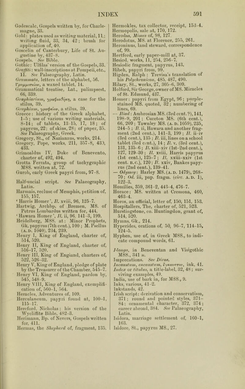 Goilcsciilc, Gospels written by, for Charle- inagno, 33. Gold: plates used as writing material, 11,; wiiting fluid, 33, 34, 42 ; brush for application of, 40. Goscelin of Canterbury, Life of St. Au- gustine by, 437-8. Gospels. Scr Bible. (tothic: Ulfilas’version of the Gospels, 33. Grafjn'li: wall-inscriptions at Pomi)eii,etc., 11. See Palaeography, Latin. OraniDiaia, letters of the alphabet, 56. rpoju^dTfloi', a waxed ta,blet. 14. Grammatical treatise, Lat., i^alimpsest, 66, 339. Grapliiarhini, ypn<i)io9i]Kr}, a case for the stilus, 39. Graphium, ypnc^fior, a stilus, 39. Greece: history of the Greek alphabet, 1-5 ; use of various writing materials, S-14; of tablets, 13-15, 17, 18; of ])apyrus, 22; of skins, 28; of paper, 35. See Palaeography, Gi'eek. Gregory, St., of Nazianzus, works, 214. Gregory, Pope, works, 211, 357-8, 439, 433. Grimoaldus IV, Duke of Benevento, charter of, 492, 494. Grotta Ferrata, group of tachygrai)hic MSS. written at, 72. Gurob, early Greek irapyri from, 97-8. Half-uncial scri^rt. See Palaeography, Latin. Harmais, recluse of Memjjhis, petition of, 155, 157. ‘ Harris Homer’, 11. xviii, 96, 125-7. Hartwig, Archbp. of Bremen, MS. of Petrus Lonibardus written for, 444. ‘ Hawara Homer’, II. ii, 96. 141-3, 199. Heidelberg, MSS. at: Minor Prophets, Gk. papyrus (7th cent.), 100 ; M. Psellus (A.I). 1040), 234, 239. Henry I, King of England, charter of. 514, 520. Henry II, King of England, charter of, 516-17, 520. Henry III, King of England, charters of, 522,526-32. Henry V, King of England, pledge of plate by the Treasurer of the Chamber, 545-7. Henry VI. King of England, pardon by, 545, 548-9. Henry \TI1, King of England, exemplifi- cation of, 560-1, 564. Heracles, Adventures of. 109. Herculaneum, [tapyri found at, 100-1, 115 17. Hereford, Nicholas; his version of the Wycliffite Bible, 482-3. Heriniann, Bp. of Nevers, Gospels written for, 411. Hennas, the Shcplie)'d of, fragment, 135. Hermokles, tax collector, receipt, 153-4. Ilermopolis, sale at, 170, 172. Herodas, Mimes of, 98, 127. Herodotus, MS. at Florence, 255, 261. Heroninus, land steward, correspondence of, 99. Hertford, early paper-mill at, 37. Hesiod, works, 11, 254, 256-7. Hesiodic fragment, jiapjn'us, 143. llibeh, paiiyri from, 99. Higden, Ralph : Trevisa’s translation of iiis PoJjjchroiiicoii, 485. 487, 490. Hilary, St., works, 27, 305-1), 309. Holford, Sir George, owner of MS. Miracles of St. Edmund, 437. Homer: papyri from Egypt, 96; purple- stained MS. quoted, 32 ; numbering of lines, 69. — Iliad: Ambrosian MS. (3rd cent.?), 141, 198-9, 201 ; Cureton MS. (6th cent.), 66, 209 ; Townley MS. (a. d. 1059), 235, 244-5 ; 77. ii, Hawara and another frag- ment (2nd cent.), 141-3, 199 ; 11. ii-iv (3rd cent.), 135 ; II. iii, lines on a school tablet (3rd cent.), 14 ; 11. v. (3rd cent.), 131, 135-6; 77. xiii-xiv (lst-2nd cent.), 127, 129-30; 77. xviii, Harris papyrus (1st cent.), 125-7 ; 11. xxiii-xxiv (1st cent. B.C.), 120; 11. xxiv, Bankes papy- rus (2nd cent.), 139-41. — Odyssey: Harley MS.(a.d. 1479), 268- 70; Od. iii, pap. fragm. {circ. A. D. 1), 122-3. Homilies, 359, 361-2, 443-4, 476-7. Horace: MS. written at Cremona, 460, 463-4. Horos, an official, letter of, 150, 151, 153. Hospitallers, The, charter of, 521, 523. Hurstingstone, co. Huntingdon, grant of, 514, 520. Hymns, Gk., 214. Hyperide.s, orations of, 50, 96-7, 114-15, 124-5. Hyphen, use of, in Greek MSS., to indi- cate compound words, 61. I-lo)i(/a, in Beneventan and Vnsigothic MSS., 341 n. Imprecations. See Dirae. Incaushim, eiicaiisliim, i'yKavrjToi-, ink, 41. Index or fitidiis, a title-label, 32, 48; sur- viving examples, 49. India, use of bark in, for MSS., 9. Inks, various, 41-2. Inkstands, 42. Irish script: derivation and conservatism, 371; round and pointed styles, 371- 84; ornamental character, 372, 374; career abroad, 384. See I’alaeography, Latin. Isidora, marriage settlement of, 160-1, 163. Isidore, St., papyrus MS., 27.