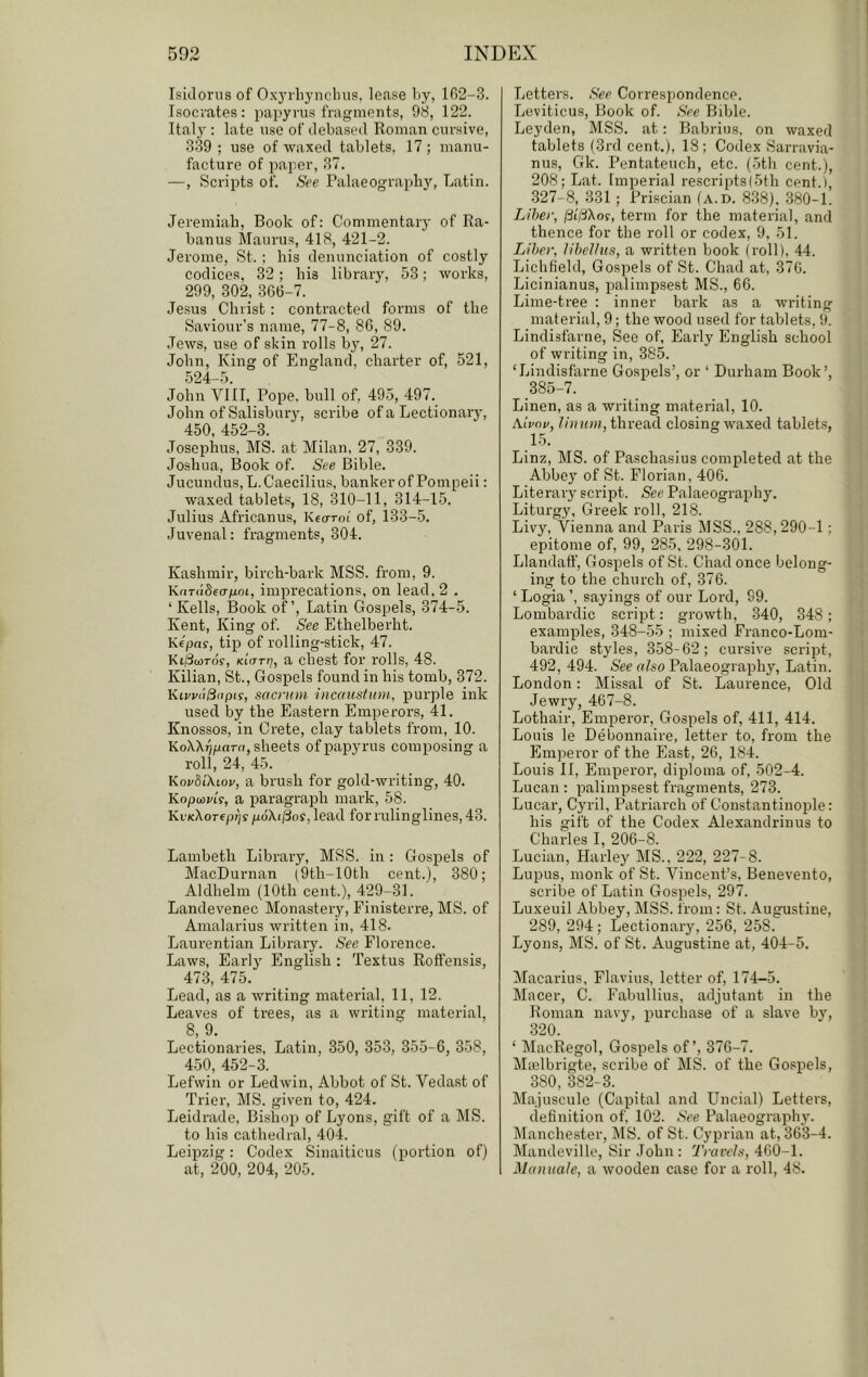 Isidorus of Oxyrliynclnis, lease l»y, 102-3. Isocrates: papyrus fragments, 98, 122. Ital^^: late use of debased Roman cursive, 339 ; use of waxed tablets, 17; manu- facture of paper, 37. —, Scripts of. See Palaeography, Latin. Jeremiah, Book of: Commentary of Ra- banus Maurus, 418, 421-2. Jerome, St. ; his denunciation of costly codices, 32; his library, 53; works, 299, 302_, 306-7. Jesus Christ : contracted forms of the Saviour’s name, 77-8, 86, 89. Jews, use of skin rolls by, 27. John, King of England, charter of, 521, 524-5. John VIII, Pope, bull of, 49.5, 497. John of Salisbury, scribe of a Lectionary, 450, 452-3. Josephus, MS. at Milan, 27, 339. Joshua, Book of. See Bible. Jucundus,L.Caecilius, banker of Pompeii: waxed tablets, 18, 310-11, 314-15. Julius Africanus, Keoroi' of, 133-5. Juvenal: fragments, 304. Kashmir, birch-bark MSS. from, 9. Knrddeafioi, imprecations, on lead, 2 . ‘ Kells, Book of’, Latin Gospels, 374-5. Kent, King of. See Ethelberht. Kepa?, tip of rolling-stick, 47. KifSooTof, KLarrj, a chest for rolls, 48. Kilian, St., Gospels found in his tomb, 372. KivvdSnpis, sacrum incaustum, purple ink used by the Eastern Emperors, 41. Knossos, in Crete, clay tablets from, 10. KoXXTjpnrrt, sheets of papyrus composing a roll, 24, 45. KorbLXiov, a brush for gold-writing, 40. Kopoivis, a paragraph mark, 58. Ki'KXorepi^y poXif^os, lead for rulinglines, 43. Lambeth Library, MSS. in : Gospels of MacDurnan (9th-10th cent.), 380; Aldhelm (10th cent.), 429-31. Landevenec Monastery, Finisterre, MS. of Amalarius written in, 418. Laurentian Library. See Florence. Laws, Earlj- English : Textus Rolfensis, 473, 475. Lead, as a writing material, 11, 12. Leaves of trees, as a writing material, 8, 9. Lectionaries, Latin, 350, 353, 355-6, 358, 450, 452-3. Lefwin or Ledwin, Abbot of St. Vedast of Trier, MS. given to, 424. Leidrade, Bishop of Lyons, gift of a MS. to his cathedral, 404. Leipzig: Codex Sinaiticus (portion of) at, 200, 204, 205. Letters. See Correspondence. Leviticus, Book of. See Bible. Leyden, MSS. at: Babrius, on waxed tablets (3rd cent.), 18; Codex Sarravia- nus, Gk. Pentateuch, etc. (5th cent.), 208; Lat. Imperial rescripts(5th cent.), .327-8j 331 ; Priscian Ia.d. 838). 380-1. Liber, (US'Kos, term for the material, and thence for the roll or codex, 9, 51. Tjiher, lihel/us, a written book (roll). 44. Lichfield, Gospels of St. Chad at, 376. Licinianus, palimpsest MS., 66. Lime-tree : inner bark as a writing material, 9; the wood used for tablets, 9. Lindisfarne, See of. Early English school of writing in, 385. ‘Lindisfarne Gospels’, or ‘ Durham Book’, _385-7. Linen, as a writing material, 10. Aivov, linum, thread closing waxed tablets, 15. Linz, MS. of Paschasius completed at the Abbey of St. Florian, 406. Literary script. See Palaeography. Liturgy, Greek roll, 218. Livy, Vienna and Paris MSS., 288,290-1; epitome of, 99, 285, 298-301. Llandaff, Gospels of St. Chad once belong- ing to the church of, 376. ‘ Logia ’, sayings of our Lord, 99. Lombardic script: growth, 340, 348; examples, 348-55 ; mixed Franco-Lom- bardic styles, 358-62; cursive script, 492, 494. See rt/so Palaeography, Latin. London: Missal of St. Laurence, Old Jewry, 467-8. Lothair, Emperor, Gospels of, 411, 414. Louis le Debonnaire, letter to, from the Emperor of the East, 26, 184. Louis 11, Emperor, dijdoma of, 502-4. Lucan : palimpsest fragments, 273. Lucar, Cyril, Patriarch of Constantinople: his gift of the Codex Alexandriuus to Charles I, 206-8. Lucian, Harley MS.. 222, 227-8. Lupus, monk of St. Vincent’s, Benevento, scribe of Latin Gosjiels, 297. Luxeuil Abbey, MSS. from: St. Augustine, 289, 294; Lectionary, 256, 258. Lyons, MS. of St. Augustine at, 404-5. Macarius, Flavius, letter of, 174-5. Macer, C. Fabullius, adjutant in the Roman navy, purchase of a slave by, 320. ‘ MacRegol, Gospels of’, 376-7. Mrelbrigte, scribe of MS. of the Gospels, 380, 382-3. Majuscule (Capital and Uncial) Letters, definition of, 102. See Palaeography. Manchester, MS. of St. Cyprian at, 363-4. Mandeville, Sir John : Traveis, 460-1. ManuaJe, a wooden case for a roll, 48.