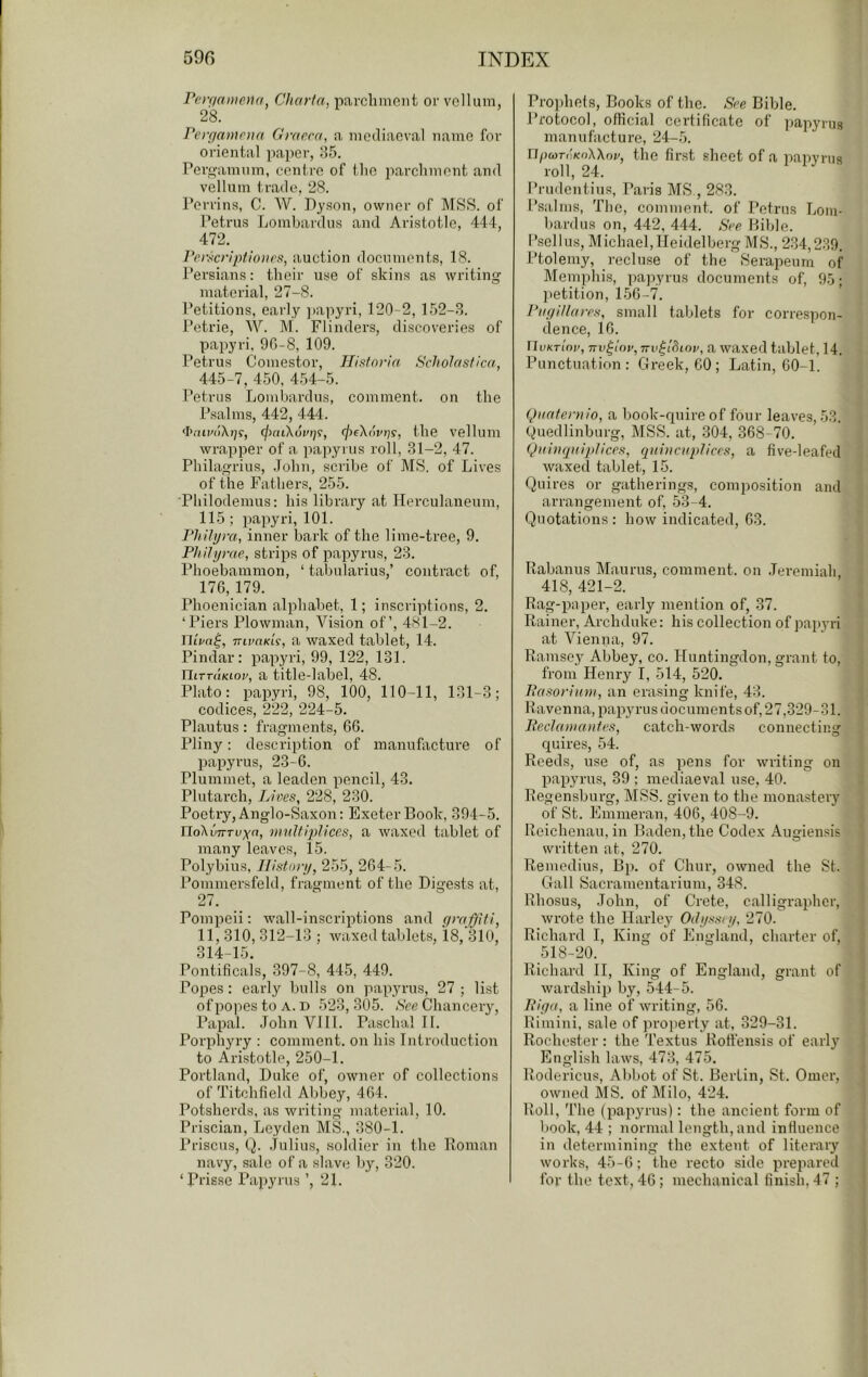 reir/anioHi Charfa, parclimciit or vellum, 28. Perpantoia Grncca, a mediaeval name for oriental paper, 85. rero-amiim, centre of the parchment and vellum trade, 28. Perrins, C. W. Dyson, owner of MSS. of Petrus Lombardus and Aristotle, 444, 472. ]‘erscripfio)ics, auction documents, 18. Persians; their use of skins as writing material, 27-8. Petitions, early ])apyri, 120-2, 152-.S. I’etrie, W. M. Flinders, discoveries of papyri, 90-8, 109. Petrus Comestor, Historia Scholasf/ca, 445-7, 450, 454-5. Petrus Lombardus, comment, on the Psalms, 442, 444. (jiaiXovtji, (jiiXovris, the velluiu wrapper of a papyrus roll, .31-2, 47. Philagrius, .John, scribe of MS, of Lives of the Father.s, 255. ■Philodemus: his library at Herculaneum, 115 ; papyri, 101. Phili/ra, inner bark of the lime-tree, 9. Philyyae, strips of papyrus, 23. Phoebammon, ‘ tabularius,’ contract of, 176, 179. Phoenician alphabet, 1; inscriptions, 2. ‘Piers Plowman, Vision of’, 481-2. Tiiua^, TTivnKLi, a waxed tablet, 14. Pindar: papyri, 99, 122, 131. niTTUKLov, a title-label, 48. Plato: papyri, 98, 100, 110-11, 131-3; codices, 222, 224-5. Plautus: fragments, 66. Pliny: description of manufacture of papyrus, 23-6. Plummet, a leaden pencil, 43. Plutarch, Lives, 228, 230. Poetry, Anglo-Saxon: Exeter Book, 394-5. TloXvTTTvxtt, mnltlplices, a waxed tablet of many leaves, 15. Polybius, Ilistonj, 255, 264-5. Pommersfeld, fragment of the Digests at, 27. Pompeii; wall-inscriptions and gyafjiti, 11, 310, 312-13 ; waxed tablets, 18, 310, 314-15. Pontificals, 397-8, 445, 449. Popes: early bulls on papyrus, 27 ; list of popes to A. D 523, 305. *S'ce Chancery, Papal. JohnVlll. Paschal II. Porphyry : comment, on his Introduction to Aristotle, 250-1. Portland, Duke of, owner of collections of Titchfiehl Abbey, 464. Potsherds, as writing material, 10. Priscian, Leyden MS., 380-1. Prisons, Q. .Juliu.s, .soldier in the Homan navy, sale of a slave by, 320. ‘Prisse Papyrus ’, 21. Prophets, Books of the. See Bible. Protocol, official certificate of papyrus manufacture, ‘24-5. n/xuniKoXXoj/, the first sheet of a papvriis roll, 24. Prudentius, Paris MS., 283. Psalms, The, comment, of Petrus liOm- bardus on, 442, 444. See Bible. I’sell us, Michael, Heidelberg MS., 2.34,239. Ptolemy, recluse of the Serapeum of Memphis, pajyyrus documents of, 95; petition, 156-7. Pugillayes, small tablets for correspon- dence, 16. ilvKTtnv, TTv^int', TTv^iSioi/, a waxed tablet, 14. Punctuation: Greek, 60 ; Latin, 60-1. Quafeynio, a book-quire of four leaves, 53. Quedlinburg, MSS. at, 304, 368-70. Qni)iiptipllces, quincuplices, a five-leafed waxed tablet, 15. Quires or gatherings, composition and arrangement of, 5.3-4. Quotations; how indicated, 63. Rabanus Maurus, comment, on .Jeremiah 418, 421-2. Rag-paper, early mention of, 37. Rainer, Archduke: his collection of papyri at Vienna, 97. Ramsey Abbey, co. Huntingdon, grant to, from Henry I, 514, 520. Pasoyiitm, an erasing knife, 43. Ravenna, papyrus documentsof, 27,329-31. Peclawantes, catch-words connecting quires, 54. Reeds, use of, as pens for writing on papyrus, 39 ; mediaeval use, 40. Regensbui-g, MSS. given to the monastery of St. Emmeran, 406, 408-9. Roichenau, in Baden, the Codex Augiensis written at, 270. Remedius, Bp. of Chur, owned the St. Gall Sacramentarium, 348. Rhosus, John, of Crete, calligrapher, wrote the Harley Odi/ssei/, 270. Richard I, King of lllngland, charter of, 518-20. Richard II, King of England, grant of wardship by, 544-5. Piga, a line of writing, 56. Rimini, sale of property at, 329-31. Rochester : the Textus Rotfensis of early English laws, 473, 475. Rodericus, Abbot of St. Berlin, St. Omer, owned MS. of Milo, 4‘24. Roll, The (papyrus): the ancient form of book, 44 ; normal length, and influence in determining the extent of literary works, 45-6; the recto side prepared for the text, 46; mechanical finish, 47 ;