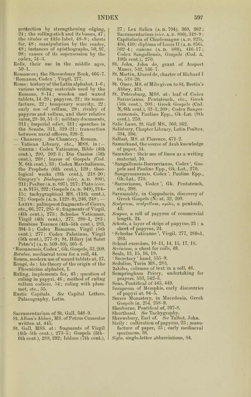 protection by strengtlicnin oilging, 24 ; the rolling-stick and its bosses, 47 ; the iitiiliiit or title-label, 48-!l ; chests for, 48; manipulation by the reader, 4!); instances of opisthograpbs, bO, 97, 98: causes of its supersession by the codex, 51-:’). Rolls, their use in the middle ages, 50-1. Rojuances: the Shrewsbury Book, 46G-7. ‘ Romanus, Codex’, Virgil, 277. Rome: history of the Latin alphabet, 1-G ; various writing materials used by the Romans, 8-14; wooden and waxed tablets, 14-20 ; papyrus, 22 ; its manu- facture, 22 ; temporary scarcity, 22 ; early use of vellum, 29; rivalry of papyrus and vellum, and their relative value, 29-30, 51-3 : military documents, 311 ; Imperial edict, 311 ; speeches in the Senate, 311, 319-21; transaction between naval officers, 320-2. — Chancery. See Chanceiy, Roman. — Vatican Library, etc., MSS. in : — Greek : Codex Vaticanus, Bible {4th cent.), 200, 202-3; Dio Cassius (5tb cent.), 208; leaves of Gospels (Cod. N, Gth cent.), 33 ; Codex Marchalianus, the Prophets (Gth cent.), 139; theo- logical works (8th cent.), 218-20; Gregory’s DIalogueft {circ. a.d. 800), 211; Psalter (A. D. 897), 217; Plato (circ. A. D. 915), 222 ; Gospels (a. b. 949), 214- 15; tachygraphical MS. (11th cent.), 72; Gospels (a.d. 1128-9),24G, 248; — Latin : palimpsest fragments of Cicero, etc., GG, 277, 285-G ; fragments of Virgil, (4th cent.), 273; Schedae Vaticanae, Virgil (4th cent.), 277, 280-1, 283; Bembine Terence (4th-5th cent.), 283, 304-5 ; Codex Romanus, Virgil (5th cent.), 277; Codex Palatinus, Virgil (5th cent.), 277-9; St. Hilai-y [at Saint Peter’s] (a.d. 509-10), 305-G. ‘ Rossanensis, Codex’, Gk. Gospels, 33,209. Rotiiliis, mediaeval term for a roll, 44. Rouen, modern use of waxed tablets at, 17. Rouge, de : his theory of the origin of the Phoenician alphabet, 1. Ruling, implements for, 43 ; question of ruling in papyri, 4G ; method of ruling vellum codices, 54; ruling with plum- met, etc., 55. Rustic Capitals. See Capital Letters. Palaeography, Latin. Sacramentarium of St. Gall, 348-9. St. Alban’s Abbey, MS. of Petrus Comeslor written at, 445. St. Gall, MSS. at; fragments of Virgil (4th-5th cent.), 273-5; Gospels (5th- Gthcent.), 288,292; Isidore (7th cent.). 27; Lex Salica (a.d. 794). 3G0, 3G2 ; Sacramentarium (circ. A. d. 800), 348-9 ; Cai)itularia of Charlemagne (a.d. 825), 4(IG, 410; di[)loma of Louis 11 (a.d. 85G), 502-4; canons (a.d. 888), 41G-17 ; Codex Sangallcnsis, Gospels (Cod. A, 10th cent.), 270. St. .John, .John de, grant of Amport Manor, 5:i2, 53G-7. St. Martin, Alured de, charter of Richard I to, 518-20. St. Omer, MS. of Milo given to St. Bertiii’s Abbe}’’, 424. St. Petersburg, MSS. at: leaf of Codex Sarravianus, Pentateuch, etc., Greek (5th cent.), 208 ; Greek ( Jospels (Cod. N, Gth cent.), 32-3,209 ; Coilex Sanger- manensis, Pauline Kl'p., Gk.-Lat. (9th cent.). 270. Salic Laws, St. Gall MS., 3G0, 362. Salisbury, Chapter Libraiy, Latin Psalter, 394, 39G. Sallust, MS. at Florence, 471-2. Samarkand, the source of Arab knowledge of paper, 34. Samnites : their use of linen as a writing material, 10. ‘ Sangallensis-Boernerianus, Codex ’, Gos- pels and Pauline Fpp., Gk.-Lat., 270. Sangermanensis. Codex’, Pauline Epp., Gk.-Lat., 270. ‘ Sarravianus, Codex ’, Gk. Pentateuch, etc., 208. Sarumsahly, in Cappadocia, discovery of Greek Gospels (N) at, 32, 209. Scalpt’itm, sculpelliini, apiXii, a penknife, 43. Scapus, a roll of paiwrus of commercial length, 24. Schecla, a layer of strips of papyrus, 23 ; a sheet of papyrus, 24. ‘ Schedae Vaticanae ’, Virgil, 277, 280-1, 283. School exercises, 10-11, 14, 15, 17, 18. Scrinittm, a chest for rolls, 48. Seals, 13, 15, 16, 19. ‘ Secretary ’ hand, 555-9. Sedulius, Turin MS., 283. SeXi'Sff, columns of text in a roll, 46. Sempringham Priory, undertaking for prayers, 533, 542-3. Sens, Pontifical of 445, 449. Serapeum of Memphis, early discoveries of papyri at, 94-5. Serres Monastery, in Macedonia, Greek Gospels in, 254, 2.58-9. Sherborne, Pontifical of, 397-8, Shorthand. See Tachygra]ihy. Shrewsbury, Earl of. See Talbot, John. Sicily : cultivation of pajiyrus, 23 ; manu- facture of paper, 35 ; early mediaeval specimens, 36. Sigla, single-letter abbreviations, 84.