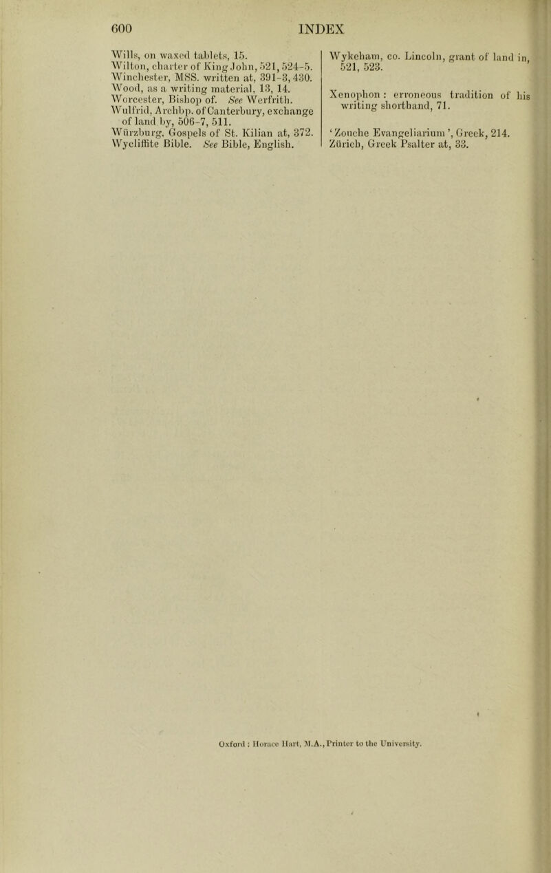 T Wills, on waxed tablets, 15. Wilton, charter of Kin.lohn, 521,524-5. Winchester, MHS. written at, 391-3,430. Wood, as a writing material, 13, 14. Worcester, Bishop of. See Werfrith. Wulfrid, Archhp. of Canterhiiry, exchange of land hy, 506-7, 511. Wiirzburg, Gospels of St. Kilian at, 372. Wycliffite Bible. See Bible, English. Wykeham, co. Lincoln, grant of land in, 521, 523. Xenophon : erroneous tradition of his writing shorthand, 71. ‘ Zonche Evangeliariuni ’, Greek, 214. Zurich, Greek Psalter at, 33. 4 Oxfoiil: Ilonice Hart, !\I.A.,rrinter to the Univei'sity.