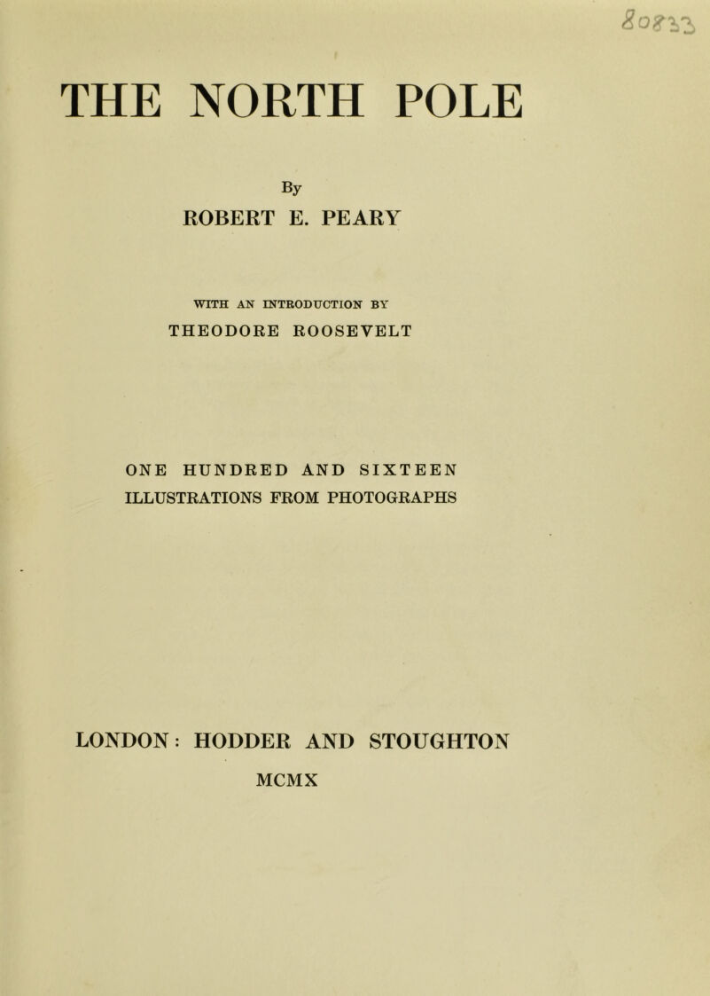 THE NORTH POLE By ROBERT E. PEARY WITH AN ENTRODHCTION BY THEODORE ROOSEVELT ONE HUNDRED AND SIXTEEN ILLUSTRATIONS FROM PHOTOGRAPHS LONDON: HODDER AND STOUGHTON MCMX