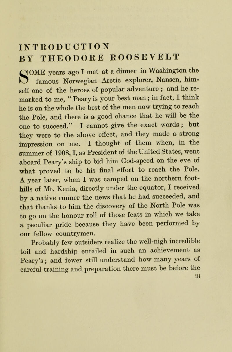 INTRODUCTION BY THEODORE ROOSEVELT SOME years ago I met at a dinner in Washington the famous Norwegian Arctic explorer, Nansen, him- self one of the heroes of popular adventure ; and he re- marked to me, “Pearyis your best man; in fact, I think he is on the whole the best of the men now trying to reach the Pole, and there is a good chance that he will be the one to succeed.” I cannot give the exact words ; but they were to the above effect, and they made a strong impression on me. I thought of them when, in the summer of 1908,1, as President of the United States, went aboard Peary’s ship to bid him God-speed on the eve of what proved to be his final effort to reach the Pole. A year later, when I was camped on the northern foot- hills of Mt. Kenia, directly under the equator, I received by a native runner the news that he had succeeded, and that thanks to him the discovery of the North Pole was to go on the honour roll of those feats in which w'e take a peculiar pride because they have been performed by our fellow countrymen. Probably few outsiders realize the well-nigh incredible toil and hardship entailed in such an achievement as Peary’s; and fewer still understand how many years of careful training and preparation there must be before the