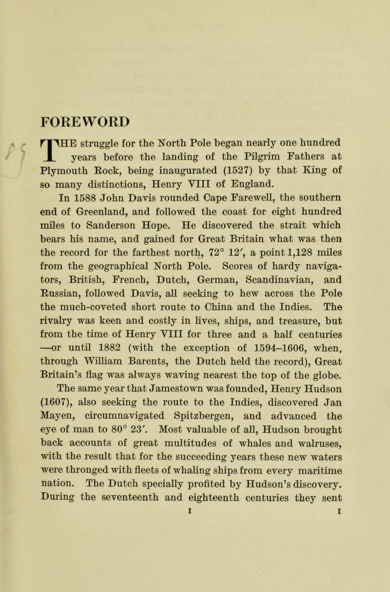 FOREWORD The struggle for the North Pole began nearly one hundred years before the landing of the Pilgrim Fathers at Plymouth Eock, being inaugurated (1527) by that King of so many distinctions, Henry VIII of England. In 1588 John Davis rounded Cape Farewell, the southern end of Greenland, and followed the coast for eight hundred miles to Sanderson Hope. He discovered the strait which bears his name, and gained for Great Britain what was then the record for the farthest north, 72° 12', a point 1,128 miles from the geographical North Pole. Scores of hardy naviga- tors, British, French, Dutch, German, Scandinavian, and Eussian, followed Davis, all seeking to hew across the Pole the much-coveted short route to China and the Indies. The rivalry was keen and costly in Lives, ships, and treasure, but from the time of Henry VIII for three and a half centuries —or until 1882 (with the exception of 1594-1606, when, through William Barents, the Dutch held the record). Great Britain’s flag was always waving nearest the top of the globe. The same year that Jamestown was founded, Henry Hudson (1607), also seeking the route to the Indies, discovered Jan Mayen, circumnavigated Spitzbergen, and advanced the eye of man to 80° 23'. Most valuable of all, Hudson brought back accounts of great multitudes of whales and walruses, with the result that for the succeeding years these new waters were thronged with fleets of whaling ships from every maritime nation. The Dutch specially profited by Hudson’s discovery. During the seventeenth and eighteenth centuries they sent