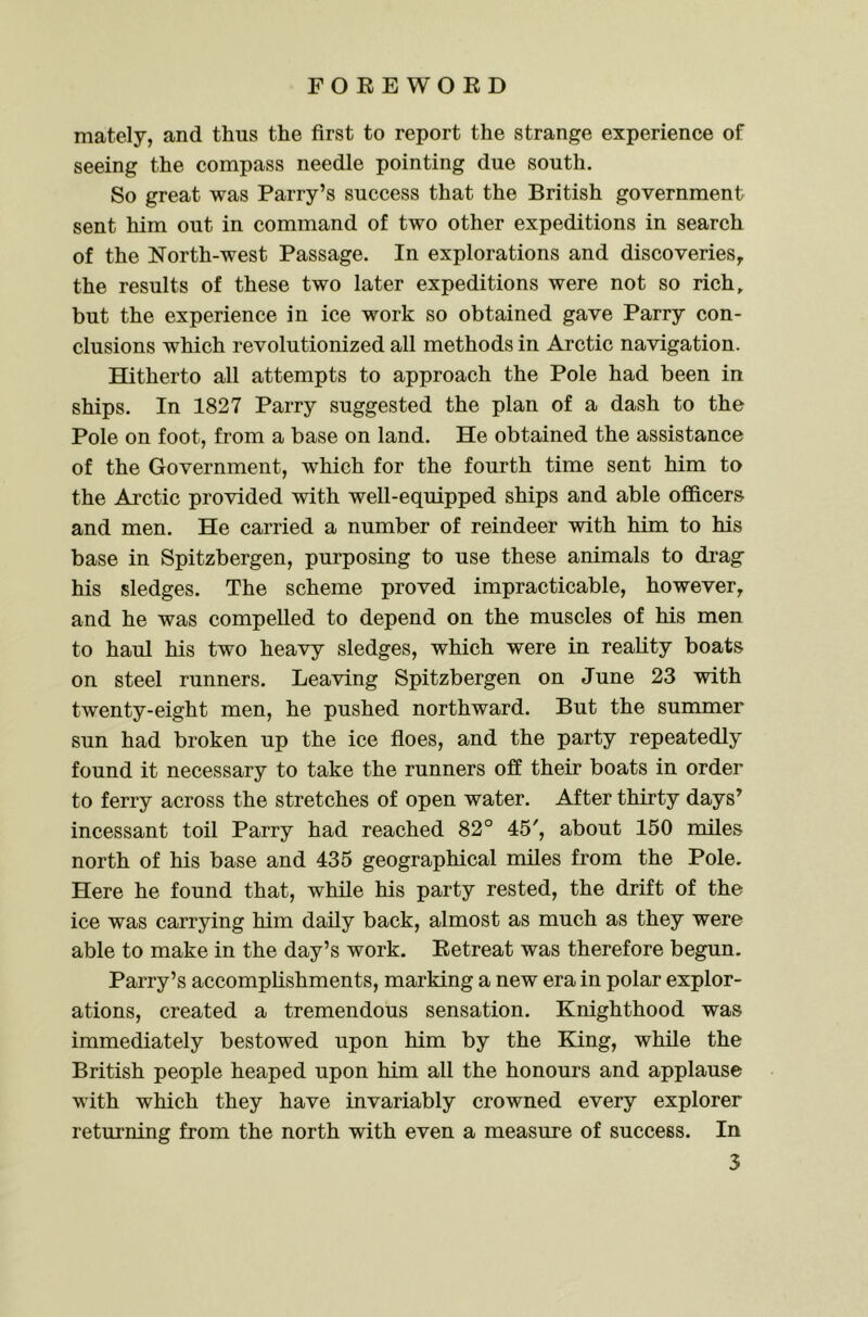 mately, and thus the first to report the strange experience of seeing the compass needle pointing due south. So great was Parry’s success that the British government sent him out in command of two other expeditions in search of the North-west Passage. In explorations and discoveries^ the results of these two later expeditions were not so rich, but the experience in ice work so obtained gave Parry con- clusions which revolutionized all methods in Arctic navigation. Hitherto all attempts to approach the Pole had been in ships. In 1827 Parry suggested the plan of a dash to the Pole on foot, from a base on land. He obtained the assistance of the Government, which for the fourth time sent him to the Arctic provided with well-equipped ships and able officers and men. He carried a number of reindeer with him to his base in Spitzbergen, purposing to use these animals to drag his sledges. The scheme proved impracticable, however, and he was compelled to depend on the muscles of his men to haul his two heavy sledges, which were in reality boats on steel runners. Leaving Spitzbergen on June 23 with twenty-eight men, he pushed northward. But the summer sun had broken up the ice floes, and the party repeatedly found it necessary to take the runners off their boats in order to ferry across the stretches of open water. After thirty days’ incessant toil Parry had reached 82° 45', about 150 miles north of his base and 435 geographical miles from the Pole. Here he found that, while his party rested, the drift of the ice was carrying him daily back, almost as much as they were able to make in the day’s work. Eetreat was therefore begun. Parry’s accomplishments, marking a new era in polar explor- ations, created a tremendous sensation. Knighthood was immediately bestowed upon him by the King, while the British people heaped upon him all the honours and applause with which they have invariably crowned every explorer returning from the north with even a measure of success. In