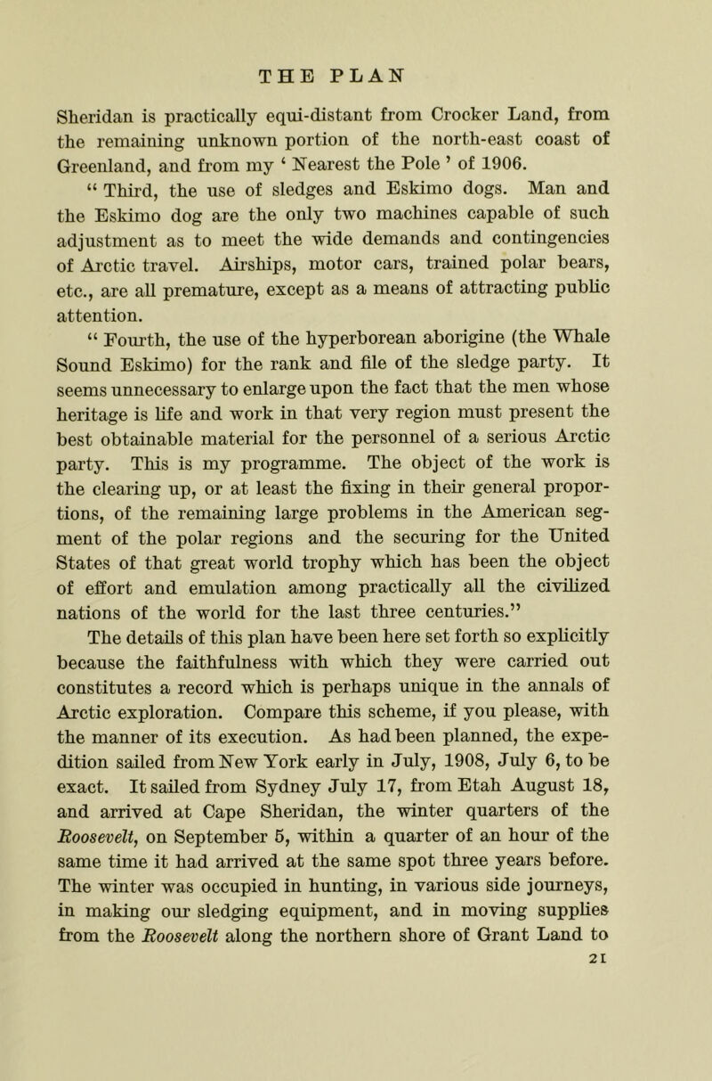 Sheridan is practically equi-distant from Crocker Land, from the remaining unknown portion of the north-east coast of Greenland, and from my ‘ Nearest the Pole ’ of 1906. “ Third, the use of sledges and Eskimo dogs. Man and the Eskimo dog are the only two machines capable of such adjustment as to meet the wide demands and contingencies of Arctic travel. Airships, motor cars, trained polar bears, etc., are all premature, except as a means of attracting public attention. “ Eom’th, the use of the hyperborean aborigine (the Whale Sound Eskimo) for the rank and file of the sledge party. It seems unnecessary to enlarge upon the fact that the men whose heritage is life and work in that very region must present the best obtainable material for the personnel of a serious Arctic party. This is my programme. The object of the work is the clearing up, or at least the fixing in their general propor- tions, of the remaining large problems in the American seg- ment of the polar regions and the securing for the United States of that great world trophy which has been the object of effort and emulation among practically all the civilized nations of the world for the last three centuries.” The details of this plan have been here set forth so explicitly because the faithfulness with which they were carried out constitutes a record which is perhaps unique in the annals of Arctic exploration. Compare this scheme, if you please, with the manner of its execution. As had been planned, the expe- dition sailed from New York early in July, 1908, July 6, to be exact. It sailed from Sydney July 17, from Etah August 18, and arrived at Cape Sheridan, the winter quarters of the Roosevelt, on September 6, within a quarter of an hour of the same time it had arrived at the same spot three years before. The winter was occupied in hunting, in various side journeys, in making our sledging equipment, and in moving supplies from the Roosevelt along the northern shore of Grant Land to