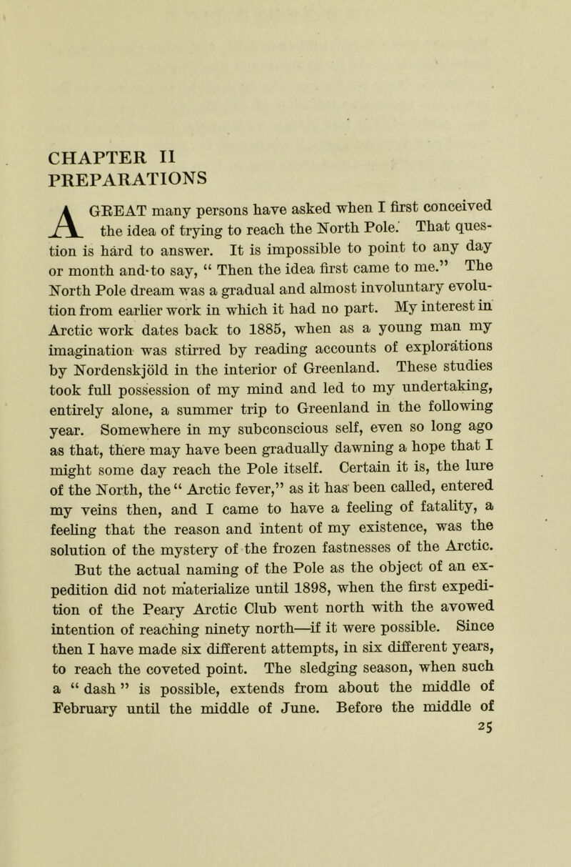 CHAPTER II PREPARATIONS A GREAT many persons have asked when I first conceived the idea of trying to reach the North Pole. That ques- tion is hard to answer. It is impossible to point to any day or month and^to say, “ Then the idea first came to me.” The North Pole dream was a gradual and almost involuntary evolu- tion from earher work in which it had no part. My interest in Arctic work dates back to 1885, when as a young man my imagination was stirred by reading accounts of explorations by Nordenskjold in the interior of Greenland. These studies took full possession of my mind and led to my undertaking, entirely alone, a summer trip to Greenland in the following year. Somewhere in my subconscious self, even so long ago as that, there may have been gradually dawning a hope that I might some day reach the Pole itself. Certain it is, the lure of the North, the “ Arctic fever,” as it has been caUed, entered my veins then, and I came to have a feehng of fatahty, a feeling that the reason and intent of my existence, was the solution of the mystery of the frozen fastnesses of the Arctic. But the actual naming of the Pole as the object of an ex- pedition did not m’ateriahze until 1898, when the first expedi- tion of the Peary Arctic Club went north with the avowed intention of reaching ninety north—^if it were possible. Since then I have made six different attempts, in six different years, to reach the coveted point. The sledging season, when such a “ dash ” is possible, extends from about the middle of February until the middle of June. Before the middle of