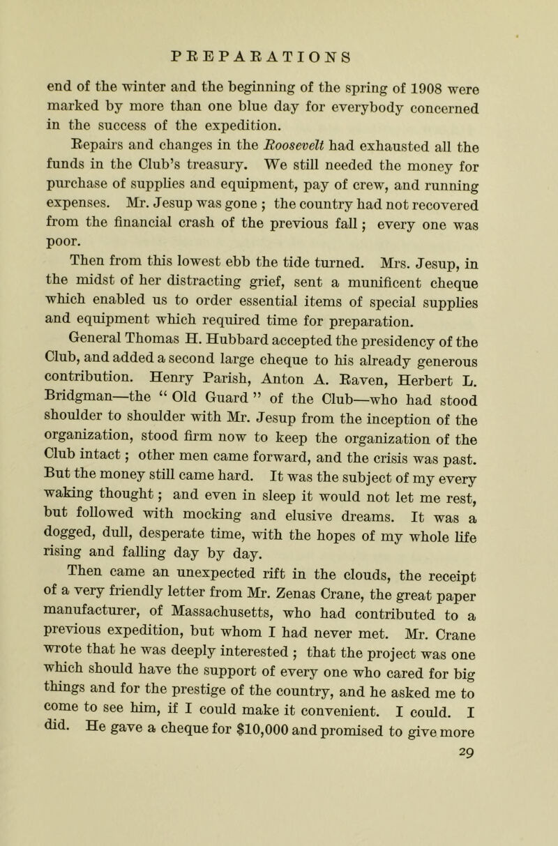 end of the winter and the beginning of the spring of 1908 were marked by more than one blue day for everybody concerned in the success of the expedition, Eepairs and changes in the Roosevelt had exhausted all the funds in the Club’s treasury. We still needed the money for purchase of supplies and equipment, pay of crew, and running expenses. Mr. Jesup was gone ; the country had not recovered from the financial crash of the previous fall; every one was poor. Then from this lowest ebb the tide turned. Mrs. Jesup, in the midst of her distracting grief, sent a munificent cheque which enabled us to order essential items of special supphes and equipment which required time for preparation. General Thomas H. Hubbard accepted the presidency of the Club, and added a second large cheque to his already generous contribution. Henry Parish, Anton A. Eaven, Herbert L. Bridgman—the “ Old Guard ” of the Club—who had stood shoulder to shoulder with Mr. Jesup from the inception of the organization, stood firm now to keep the organization of the Club intact; other men came forward, and the crisis was past. But the money still came hard. It was the subject of my every waking thought; and even in sleep it would not let me rest, but followed with mocking and elusive dreams. It was a dogged, dull, desperate time, with the hopes of my whole life rising and falling day by day. Then came an unexpected rift in the clouds, the receipt of a very friendly letter from Mr. Zenas Crane, the great paper manufacturer, of Massachusetts, who had contributed to a previous expedition, but whom I had never met. Mr, Crane wrote that he was deeply interested ; that the project was one which should have the support of every one who cared for big things and for the prestige of the country, and he asked me to come to see him, if I could make it convenient. I could. I did. He gave a cheque for $10,000 and promised to give more