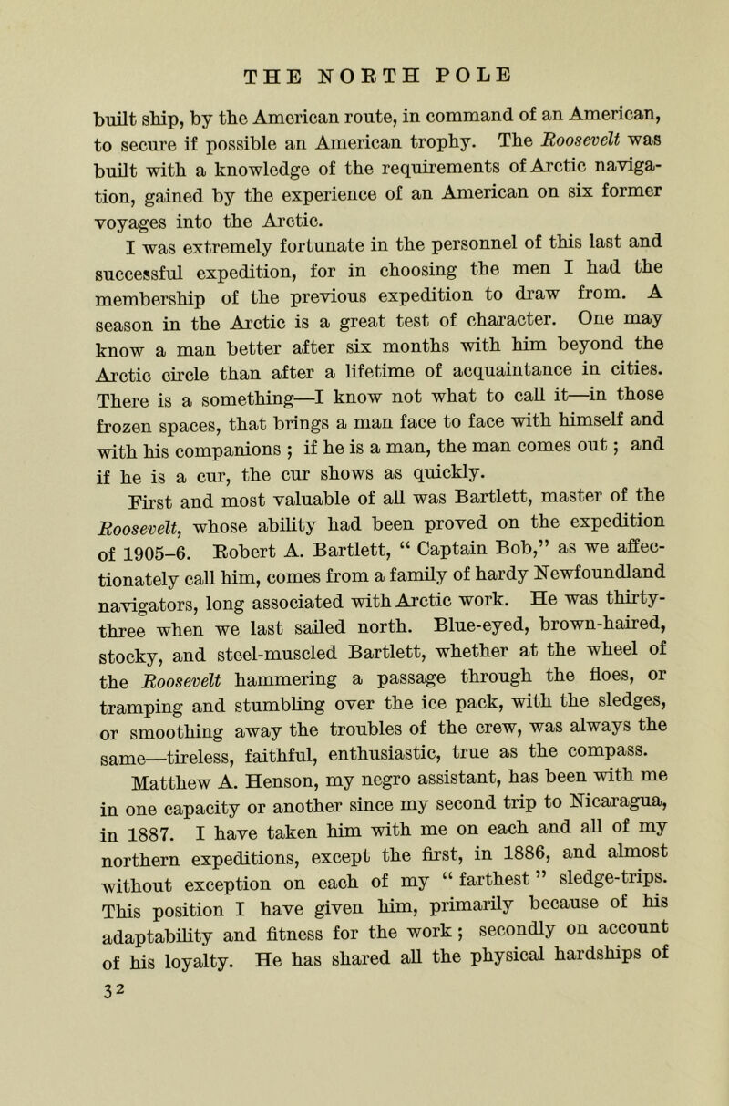 built ship, by the American route, in command of an American, to secure if possible an American trophy. The Roosevelt was built with a knowledge of the requirements of Arctic naviga- tion, gained by the experience of an American on six former voyages into the Arctic. I was extremely fortunate in the personnel of this last and successful expedition, for in choosing the men I had the membership of the previous expedition to draw from. A season in the Arctic is a great test of character. One may know a man better after six months with him beyond the Arctic cu’cle than after a lifetime of acquaintance in cities. There is a something—I know not what to call it—^in those frozen spaces, that brings a man face to face with himself and with his companions j if he is a man, the man comes out j and if he is a cur, the cur shows as quickly. First and most valuable of all was Bartlett, master of the Roosevelt, whose ability had been proved on the expedition of 1905-6. Eobert A. Bartlett, “ Captain Bob,” as we affec- tionately call him, comes from a family of hardy Newfoundland navigators, long associated with Arctic work. He was thirty- three when we last sailed north. Blue-eyed, brown-haired, stocky, and steel-muscled Bartlett, whether at the wheel of the Roosevelt hammering a passage through the floes, or tramping and stumbling over the ice pack, with the sledges, or smoothing away the troubles of the crew, was always the same—tireless, faithful, enthusiastic, true as the compass. Matthew A. Henson, my negro assistant, has been with me in one capacity or another since my second trip to Nicaragua, in 1887. I have taken him with me on each and all of my northern expeditions, except the first, in 1886, and almost without exception on each of my “ farthest ” sledge-trips. This position I have given him, primarily because of his adaptability and fitness for the work ; secondly on account of his loyalty. He has shared all the physical hardships of