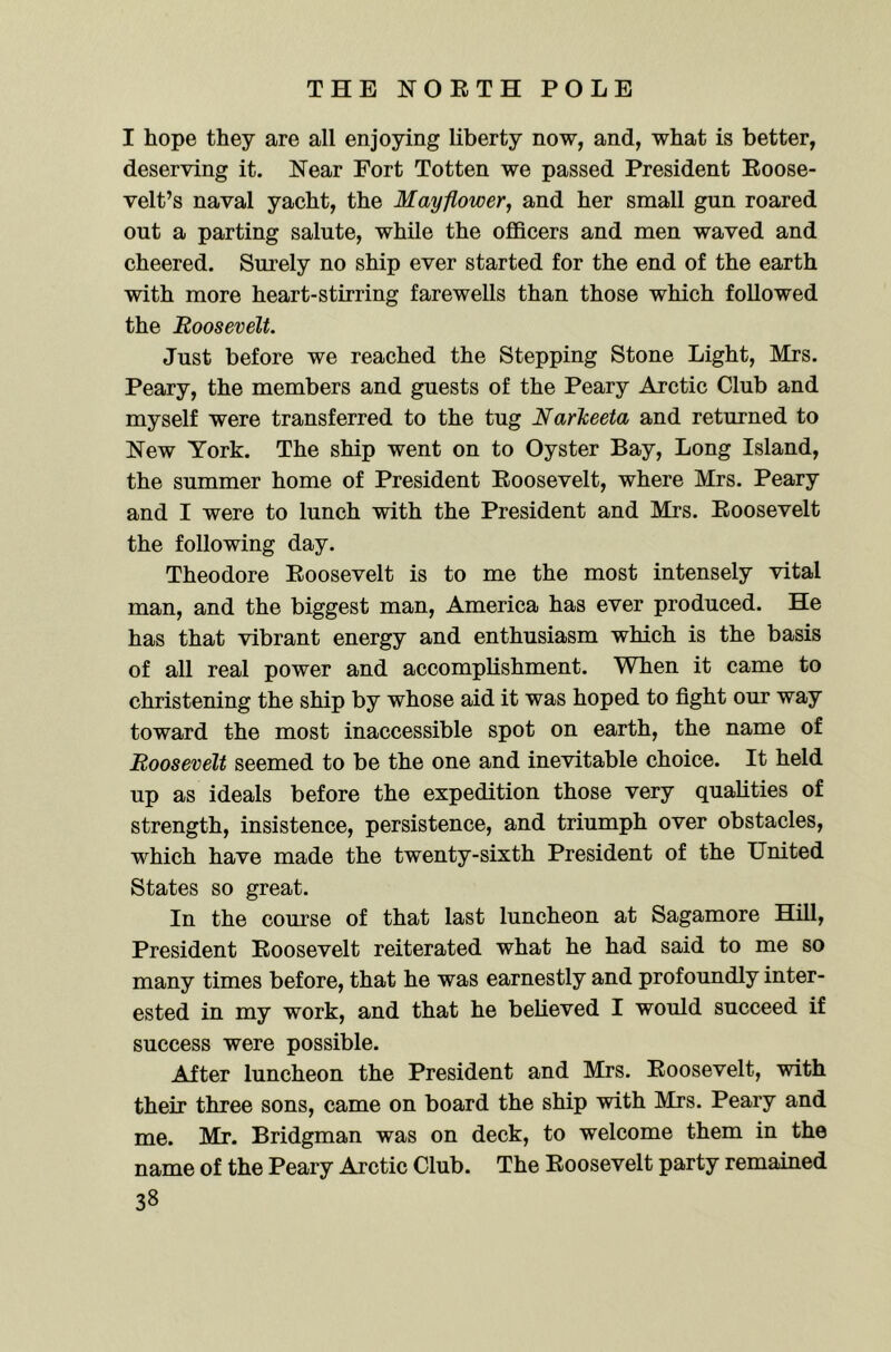 I hope they are all enjoying liberty now, and, what is better, deserving it. Near Fort Totten we passed President Eoose- velt’s naval yacht, the Mayflower, and her small gun roared out a parting salute, while the ofiBcers and men waved and cheered. Surely no ship ever started for the end of the earth with more heart-stirring farewells than those which followed the Roosevelt. Just before we reached the Stepping Stone Light, Mrs. Peary, the members and guests of the Peary Arctic Club and myself were transferred to the tug NarTceeta and returned to New York. The ship went on to Oyster Bay, Long Island, the summer home of President Eoosevelt, where Mrs. Peary and I were to lunch with the President and Mrs. Eoosevelt the following day. Theodore Eoosevelt is to me the most intensely vital man, and the biggest man, America has ever produced. He has that vibrant energy and enthusiasm which is the basis of all real power and accomplishment. When it came to christening the ship by whose aid it was hoped to fight our way toward the most inaccessible spot on earth, the name of Roosevelt seemed to be the one and inevitable choice. It held up as ideals before the expedition those very qualities of strength, insistence, persistence, and triumph over obstacles, which have made the twenty-sixth President of the United States so great. In the course of that last luncheon at Sagamore Hill, President Eoosevelt reiterated what he had said to me so many times before, that he was earnestly and profoundly inter- ested in my work, and that he believed I would succeed if success were possible. After luncheon the President and Mrs. Eoosevelt, with their three sons, came on board the ship with Mrs. Peary and me. Mr. Bridgman was on deck, to welcome them in the name of the Peary Arctic Club. The Eoosevelt party remained