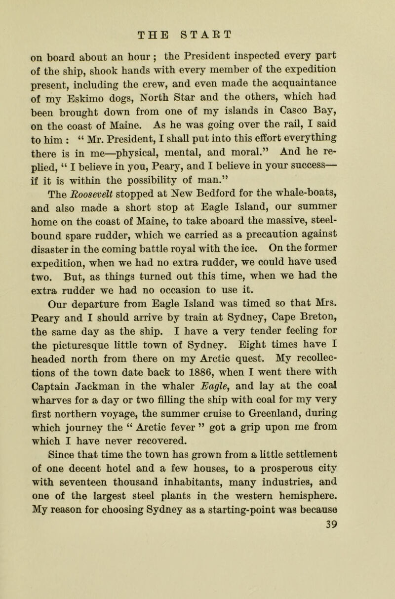 on board about an hour; the President inspected every part of the ship, shook hands with every member of the expedition present, including the crew, and even made the acquaintance of my Eskimo dogs, North Star and the others, which had been brought down from one of my islands in Casco Bay, on the coast of Maine. As he was going over the rail, I said to him : “ Mr. President, I shall put into this effort everything there is in me—^physical, mental, and moral.” And he re- plied, “ I believe in you, Peary, and I believe in your success— if it is within the possibility of man.” The Roosevelt stopped at New Bedford for the whale-boats, and also made a short stop at Eagle Island, our summer home on the coast of Maine, to take aboard the massive, steel- bound spare rudder, which we carried as a precaution against disaster in the coming battle royal with the ice. On the former expedition, when we had no extra rudder, we could have used two. But, as things turned out this time, when we had the extra rudder we had no occasion to use it. Our departure from Eagle Island was timed so that Mrs. Peary and I should arrive by train at Sydney, Cape Breton, the same day as the ship. I have a very tender feeling for the picturesque little town of Sydney. Eight times have I headed north from there on my Arctic quest. My recollec- tions of the town date back to 1886, when I went there with Captain Jackman in the whaler Eagle, and lay at the coal wharves for a day or two filling the ship with coal for my very first northern voyage, the summer cruise to Greenland, during which journey the “ Arctic fever ” got a grip upon me from which I have never recovered. Since that time the town has grown from a little settlement of one decent hotel and a few houses, to a prosperous city with seventeen thousand inhabitants, many industries, and one of the largest steel plants in the western hemisphere. My reason for choosing Sydney as a starting-point was because