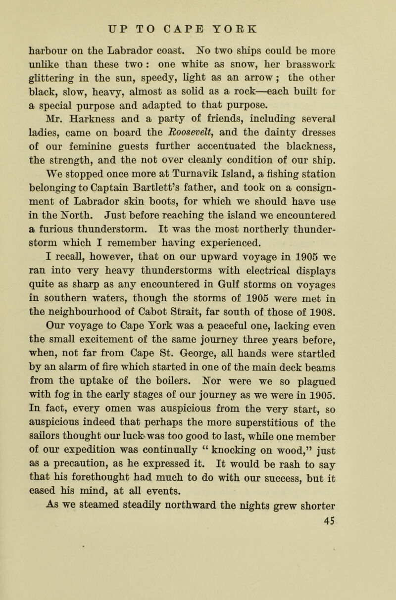 harbour on the Labrador coast. No two ships could be more unlike than these two : one white as snow, her brasswork glittering in the sun, speedy, light as an arrow ; the other black, slow, heavy, almost as solid as a rock—each built for a special purpose and adapted to that purpose. Mr. Harkness and a party of friends, including several ladies, came on board the Roosevelt, and the dainty dresses of our feminine guests further accentuated the blackness, the strength, and the not over cleanly condition of our ship. We stopped once more at Turnavik Island, a fishing station belonging to Captain Bartlett’s father, and took on a consign- ment of Labrador skin boots, for which we should have use in the North. Just before reaching the island we encountered a furious thunderstorm. It was the most northerly thunder- storm which I remember having experienced. I recall, however, that on our upward voyage in 1905 we ran into very heavy thunderstorms with electrical displays quite as sharp as any encountered in Gulf storms on voyages in southern waters, though the storms of 1905 were met in the neighbourhood of Cabot Strait, far south of those of 1908. Our voyage to Cape York was a peaceful one, lacking even the small excitement of the same journey three years before, when, not far from Cape St. George, all hands were startled by an alarm of fire which started in one of the main deck beams from the uptake of the boilers. Nor were we so plagued with fog in the early stages of our journey as we were in 1905. In fact, every omen was auspicious from the very start, so auspicious indeed that perhaps the more superstitious of the sailors thought our luck* was too good to last, while one member of our expedition was continually “ knocking on wood,” just as a precaution, as he expressed it. It would be rash to say that his forethought had much to do with our success, but it eased his mind, at all events. As we steamed steadily northward the nights grew shorter