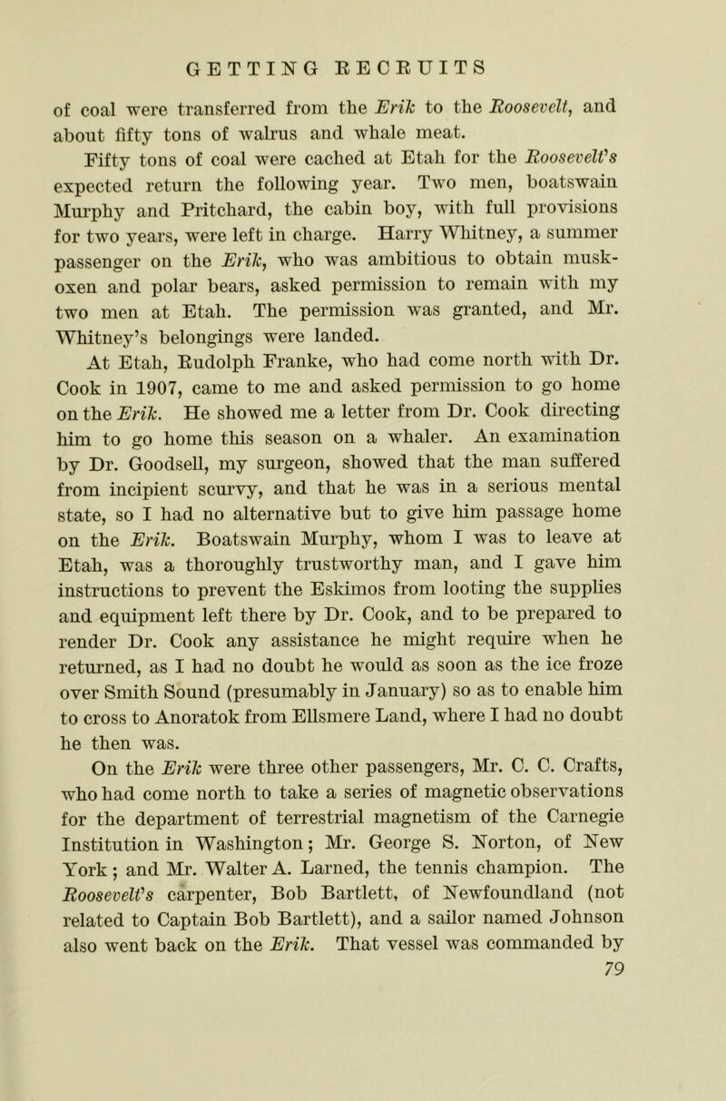 of coal were transferred from the Erik to the Roosevelt, and about fifty tons of walrus and whale meat. Fifty tons of coal were cached at Etah for the RooseveWs expected return the following year. Two men, boatswain Mm-phy and Pritchard, the cabin boy, with full provisions for two years, were left in charge. Harry Whitney, a summer passenger on the Erik, who was ambitious to obtain musk- oxen and polar bears, asked permission to remain with my two men at Etah. The permission was granted, and Mr. Whitney’s belongings were landed. At Etah, Eudolph Franke, who had come north with Dr. Cook in 1907, came to me and asked permission to go home on the Erik. He showed me a letter from Dr. Cook directing him to go home this season on a whaler. An examination by Dr. Goodsell, my surgeon, showed that the man suffered from incipient scurvy, and that he was in a serious mental state, so I had no alternative but to give him passage home on the Erik. Boatswain Murphy, whom I was to leave at Etah, was a thoroughly trustworthy man, and I gave him instructions to prevent the Eskimos from looting the supplies and equipment left there by Dr. Cook, and to be prepared to render Dr. Cook any assistance he might require when he returned, as I had no doubt he would as soon as the ice froze over Smith Sound (presumably in January) so as to enable him to cross to Anoratok from Ellsmere Land, where I had no doubt he then was. On the Erik were three other passengers, Mr. C. C. Crafts, who had come north to take a series of magnetic observations for the department of terrestrial magnetism of the Carnegie Institution in Washington; Mr. George S. Norton, of New York ; and Mr. Walter A. Lamed, the tennis champion. The RooseveWs carpenter. Bob Bartlett, of Newfoundland (not related to Captain Bob Bartlett), and a sailor named Johnson also went back on the Erik. That vessel was commanded by