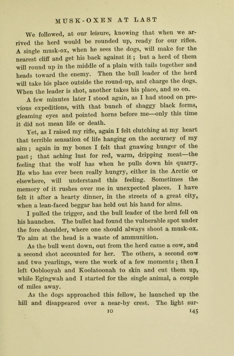 We followed, at our leisure, knowing that when we ar- rived the herd would be rounded up, ready for our rifles. A single musk-ox, when he sees the dogs, will make for the nearest cliff and get his back against it; but a herd of them will round up in the middle of a plain with tails together and heads toward the enemy. Then the bull leader of the herd will take his place outside the round-up, and charge the dogs. ^Vhen the leader is shot, another takes his place, and so on. A few minutes later I stood again, as I had stood on pre- vious expeditions, with that bunch of shaggy black forms, gleaming eyes and pointed horns before me—only this time it did not mean life or death. Yet, as I raised my rifle, again I felt clutching at my heart that terrible sensation of life hanging on the accuracy of my aim ; again in my bones I felt that gnawing hunger of the past; that aching lust for red, warm, dripping meat the feeling that the wolf has when he pulls down his quarry. He who has ever been really hungry, either in the Arctic or elsewhere, will understand this feeling. Sometimes the memory of it rushes over me in unexpected places. I have felt it after a hearty dinner, in the streets of a great city, when a lean-faced beggar has held out his hand for alms. I pulled the trigger, and the bull leader of the herd fell on his haunches. The bullet had found the vulnerable spot under the fore shoulder, where one should always shoot a musk-ox. To aim at the head is a waste of ammunition. As the bull went down, out from the herd came a cow, and a second shot accounted for her. The others, a second cow and two yearlings, were the work of a few moments ; then I left Ooblooyah and Koolatoonah to skin and cut them up, while Egingwah and I started for the single animal, a couple of miles away. As the dogs approached this fellow, he launched up the hill and disappeared over a near-by crest. The light sur-