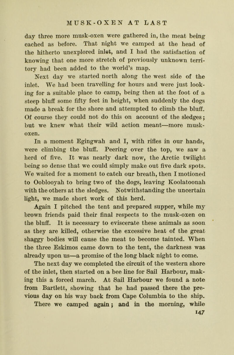 day three more musk-oxen were gathered in, the meat being eached as before. That night we eamped at the head of the hitherto unexplored inlet, and I had the satisfaetion of knowing that one more stretch of previously unknown terri- tory had been added to the world’s map. Next day we started north along the west side of the inlet. We had been travelling for hours and were just look- ing for a suitable place to camp, being then at the foot of a steep bluff some fifty feet in height, when suddenly the dogs made a break for the shore and attempted to climb the bluff. Of course they could not do this on account of the sledges; but we knew what their wild action meant—more musk- oxen. In a moment Egingwah and I, with rifles in our hands, were climbing the bluff. Peering over the top, we saw a herd of five. It was nearly dark now, the Arctic twilight being so dense that we could simply make out five dark spots. We waited for a moment to catch our breath, then I motioned to Ooblooyah to bring two of the dogs, leaving Koolatoonah mth the others at the sledges. Notwithstanding the uncertain light, we made short work of this herd. Again I pitched the tent and prepared supper, while my brown friends paid their final respects to the musk-oxen on the bluff. It is necessary to eviscerate these animals as soon as they are killed, otherwise the excessive heat of the great shaggy bodies will cause the meat to become tainted. When the three Eskimos came down to the tent, the darkness was already upon us—a promise of the long black night to come. The next day we completed the circuit of the western shore of the inlet, then started on a bee line for Sail Harbour, mak- ing this a forced march. At Sail Harbour we found a note from Bartlett, showing that he had passed there the pre- vious day on his way back from Cape Columbia to the ship. There we camped again; and in the morning, while