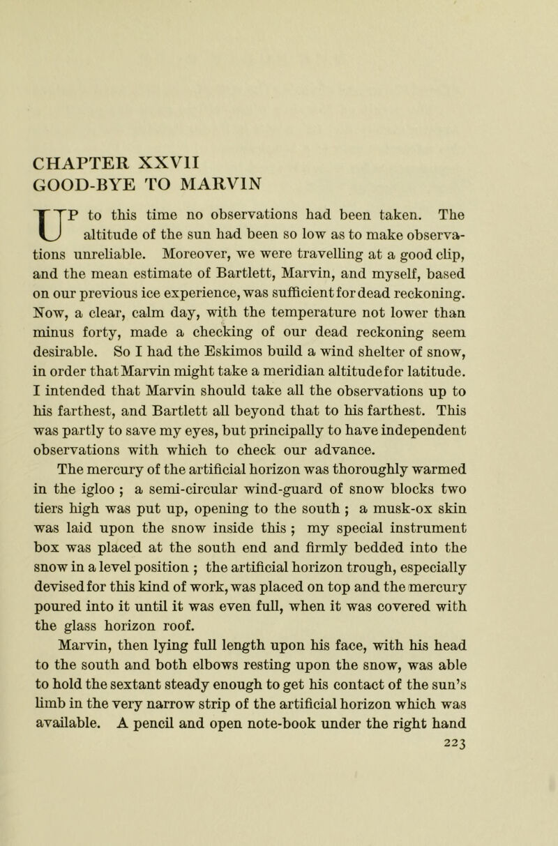 CHAPTER XXVII GOOD-BYE TO MARVIN P to this time no observations had been taken. The altitude of the sun had been so low as to make observa- tions unreliable. Moreover, we were travelling at a good cbp, and the mean estimate of Bartlett, Marvin, and myself, based on our previous ice experience, was sufficient for dead reckoning. Now, a clear, calm day, with the temperature not lower than minus forty, made a checking of our dead reckoning seem desirable. So I had the Eskimos build a wind shelter of snow, in order that Marvin might take a meridian altitude for latitude. I intended that Marvin should take all the observations up to his farthest, and Bartlett all beyond that to his farthest. This was partly to save my eyes, but principally to have independent observations with which to check our advance. The mercury of the artificial horizon was thoroughly warmed in the igloo ; a semi-circular wind-guard of snow blocks two tiers high was put up, opening to the south ; a musk-ox skin was laid upon the snow inside this ; my special instrument box was placed at the south end and firmly bedded into the snow in a level position ; the artificial horizon trough, especially devised for this kind of work, was placed on top and the mercury poured into it until it was even full, when it was covered with the glass horizon roof. Marvin, then lying full length upon his face, with his head to the south and both elbows resting upon the snow, was able to hold the sextant steady enough to get his contact of the sun’s limb in the very narrow strip of the artificial horizon which was available. A pencil and open note-book under the right hand