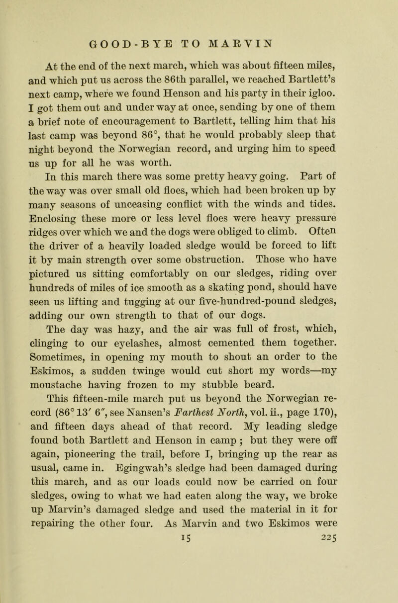 At the end of the next march, which was about fifteen miles, and which put us across the 86th parallel, we reached Bartlett’s next camp, where we found Henson and his party in their igloo. I got them out and underway at once, sending by one of them a brief note of encouragement to Bartlett, telling him that his last camp was beyond 86°, that he would probably sleep that night beyond the Norwegian record, and urging him to speed us up for all he was worth. In this march there was some pretty heavy going. Part of the way was over small old floes, which had been broken up by many seasons of unceasing conflict with the winds and tides. Enclosing these more or less level floes were heavy pressure ridges over which we and the dogs were obliged to climb. Often the driver of a heavily loaded sledge would be forced to lift it by main strength over some obstruction. Those who have pictured us sitting comfortably on our sledges, riding over hundreds of miles of ice smooth as a skating pond, should have seen us lifting and tugging at our five-hundred-pound sledges, adding our own strength to that of our dogs. The day was hazy, and the air was full of frost, which, clinging to our eyelashes, almost cemented them together. Sometimes, in opening my mouth to shout an order to the Eskimos, a sudden twinge would cut short my words—my moustache having frozen to my stubble beard. This fifteen-mile march put us beyond the Norwegian re- cord (86° 13' 6, see Nansen’s Farthest North,page 170), and fifteen days ahead of that record. My leading sledge found both Bartlett and Henson in camp ; but they were off again, pioneering the trail, before I, bringing up the rear as usual, came in. Egingwah’s sledge had been damaged during this march, and as our loads could now be carried on four’ sledges, owing to what we had eaten along the way, we broke up Marvin’s damaged sledge and used the material in it for repairing the other four. As Marvin and two Eskimos were