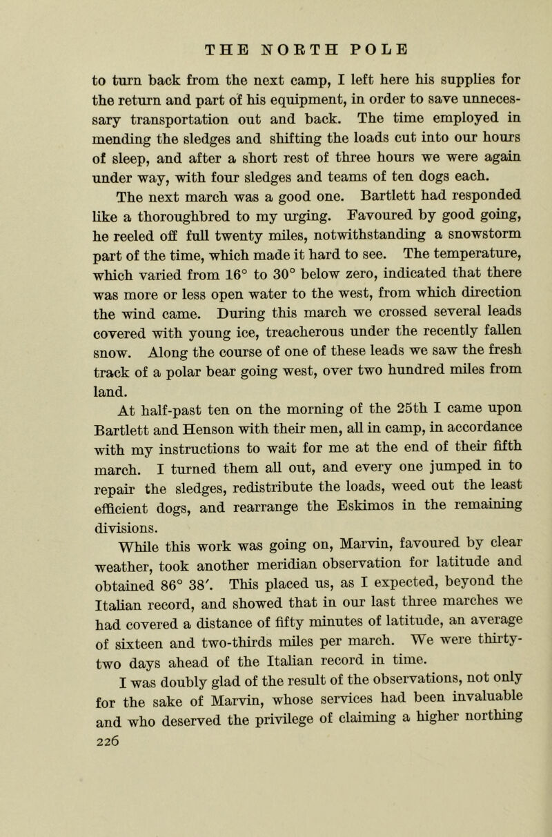 to turn back from the next camp, I left here his supplies for the return and part of his equipment, in order to save unneces- sary transportation out and back. The time employed in mending the sledges and shifting the loads cut into our hours of sleep, and after a short rest of three hours we were again under way, with four sledges and teams of ten dogs each. The next march was a good one. Bartlett had responded like a thoroughbred to my urging. Favoured by good going, he reeled off full twenty miles, notwithstanding a snowstorm part of the time, which made it hard to see. The temperature, which varied from 16° to 30° below zero, indicated that there was more or less open water to the west, from which direction the wind came. During this march we crossed several leads covered with young ice, treacherous under the recently fallen snow. Along the course of one of these leads we saw the fresh track of a polar bear going west, over two hundred miles from land. At half-past ten on the morning of the 25th I came upon Bartlett and Henson with their men, all in camp, in accordance with my instructions to wait for me at the end of their fifth march. I turned them all out, and every one jumped in to repair the sledges, redistribute the loads, weed out the least efficient dogs, and rearrange the Eskimos in the remaining divisions. While this work was going on, Marvin, favoured by clear weather, took another meridian observation for latitude and obtained 86° 38'. This placed us, as I expected, beyond the Italian record, and showed that in our last three marches we had covered a distance of fifty minutes of latitude, an aveiage of sixteen and two-thirds miles per march. We were thirty- two days ahead of the Italian record in time. I was doubly glad of the result of the observations, not only for the sake of Marvin, whose services had been invaluable and who deserved the privilege of claiming a higher northing