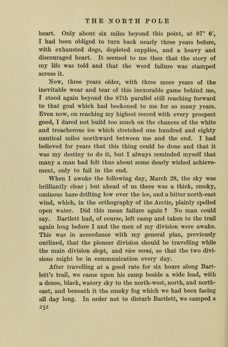 heart. Only about six nules beyond this point, at 87° 6', I had been obhged to turn back nearly three years before, with exhausted dogs, depleted supplies, and a heavy and discouraged heart. It seemed to me then that the story of my life was told and that the word failure was stamped across it. Now, three years older, with three more years of the inevitable wear and tear of this inexorable game behind me, I stood again beyond the 87th parallel still reaching forward to that goal which had beckoned to me for so many years. Even now, on reaching my highest record with every prospect good, I dared not build too much on the chances of the white and treacherous ice which stretched one hundred and eighty nautical miles northward between me and the end. I had believed for years that this thing could be done and that it was my destiny to do it, but I always reminded myself that many a man had felt thus about some dearly wished achieve- ment, only to fail in the end. When I awoke the following day, March 28, the sky was brilhantly clear ; but ahead of us there was a thick, smoky, ominous haze drifting low over the ice, and a bitter north-east wind, which, in the orthography of the Arctic, plainly spelled open water. Did this mean failure again ? No man could say. Bartlett had, of course, left camp and taken to the trail again long before I and the men of my division were awake. This was in accordance with my general plan, previously outhned, that the pioneer division should be travelling while the main division slept, and vice versa, so that the two divi- sions might be in communication every day. After travelling at a good rate for six hours along Bart- lett’s trail, we came upon his camp beside a wide lead, with a dense, black, watery sky to the north-west, north, and north- east, and beneath it the smoky fog which we had been facing all day long. In order not to distui'b Bartlett, we camped a