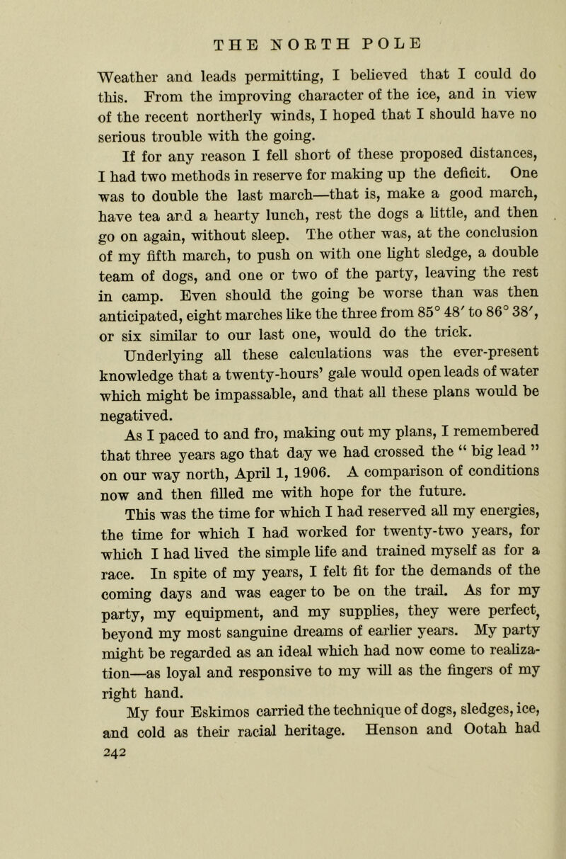 Weather ana leads permitting, I believed that I could do this. From the improving character of the ice, and in view of the recent northerly winds, I hoped that I should have no serious trouble with the going. If for any reason I fell short of these proposed distances, I had two methods in reserve for making up the deficit. One was to double the last march—that is, make a good march, have tea and a hearty lunch, rest the dogs a Little, and then go on again, without sleep. The other was, at the conclusion of my fifth march, to push on with one light sledge, a double team of dogs, and one or two of the party, leaving the rest in camp. Even should the going be worse than was then anticipated, eight marches like the three from 85° 48 to 86 38', or six similar to our last one, would do the trick. Underlying all these calculations was the ever-present knowledge that a twenty-hours’ gale would open leads of water which might be impassable, and that all these plans would be negatived. As I paced to and fro, making out my plans, I remembered that three years ago that day we had crossed the “ big lead ” on our way north, April 1, 1906. A comparison of conditions now and then filled me with hope for the future. This was the time for which I had reserved all my energies, the time for which I had worked for twenty-two years, for which I had lived the simple life and trained myself as for a race. In spite of my years, I felt fit for the demands of the coming days and was eager to be on the trail. As for my party, my equipment, and my supplies, they were perfect, beyond my most sanguine dreams of earlier years. My party might be regarded as an ideal which had now come to realiza- tion—as loyal and responsive to my will as the fingers of my right hand. My four Eskimos carried the technique of dogs, sledges, ice, and cold as their racial heritage. Henson and Ootah had