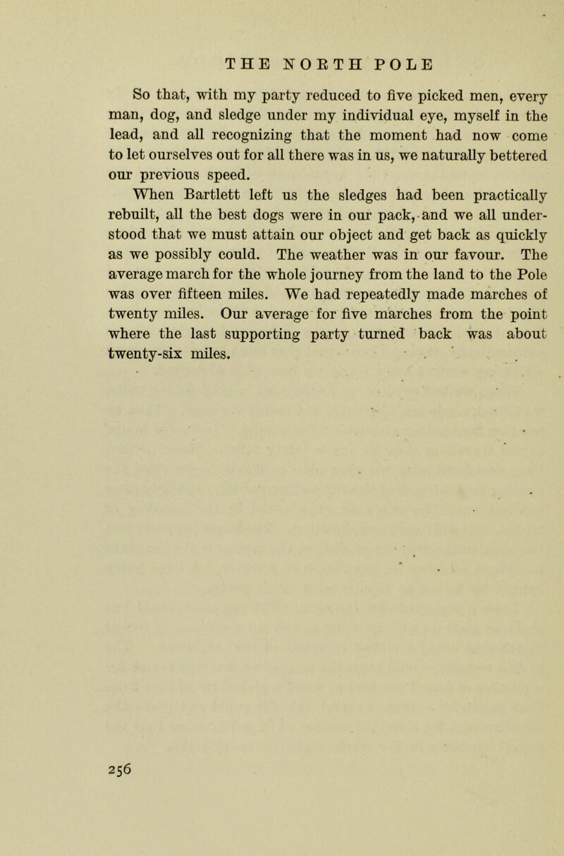 So that, with my party reduced to five picked men, every man, dog, and sledge under my individual eye, myself in the lead, and all recognizing that the moment had now come to let ourselves out for all there was in us, we naturally bettered our previous speed. When Bartlett left us the sledges had been practically rebuilt, all the best dogs were in our pack, and we all under- stood that we must attain our object and get back as quickly as we possibly could. The weather was in our favour. The average march for the whole journey from the land to the Pole was over fifteen miles. We had repeatedly made marches of twenty miles. Our average for five marches from the point where the last supporting party turned back was about twenty-six miles.