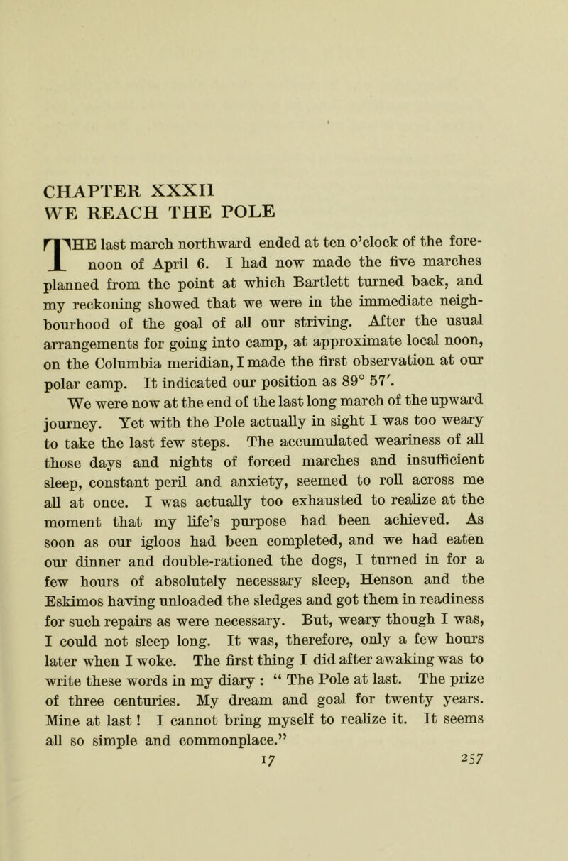 CHAPTER XXXIl WE REACH THE POLE ri^HE last march northward ended at ten o’clock of the fore- I noon of April 6. I had now made the five marches planned from the point at which Bartlett turned hack, and my reckoning showed that we were in the immediate neigh- bourhood of the goal of all our striving. After the usual arrangements for going into camp, at approximate local noon, on the Columbia meridian, I made the first observation at our polar camp. It indicated our position as 89° 57'. We were now at the end of the last long march of the upward journey. Yet with the Pole actually in sight I was too weary to take the last few steps. The accumulated weariness of all those days and nights of forced marches and insufficient sleep, constant peril and anxiety, seemed to roll across me all at once. I was actually too exhausted to realize at the moment that my life’s purpose had been achieved. As soon as our igloos had been completed, and we had eaten our dinner and double-rationed the dogs, I turned in for a few hours of absolutely necessary sleep, Henson and the Eskimos having unloaded the sledges and got them in readiness for such repairs as were necessary. But, weary though I was, I could not sleep long. It was, therefore, only a few hours later when I woke. The first thing I did after awaking was to write these words in my diary : “ The Pole at last. The prize of three centuries. My dream and goal for twenty years. Mine at last! I cannot bring myself to reahze it. It seems all so simple and commonplace.”