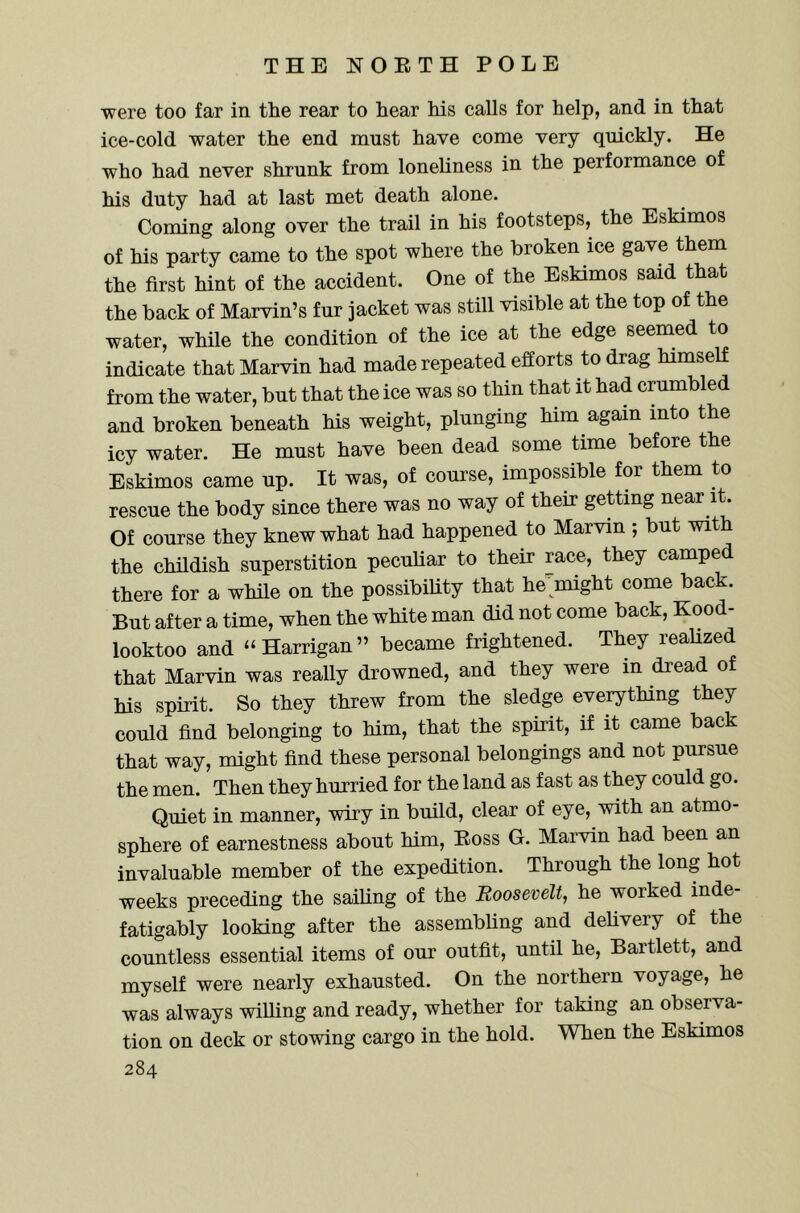 were too far in the rear to hear his calls for help, and in that ice-cold water the end must have come very quickly. He who had never shrunk from loneliness in the performance of his duty had at last met death alone. Coming along over the trail in his footsteps, the Eskimos of his party came to the spot where the broken ice gave them the first hint of the accident. One of the Eskimos said that the back of Marvin’s fur jacket was still visible at the top of the water, while the condition of the ice at the edge seemed to indicate that Marvin had made repeated efforts to drag himself from the water, but that the ice was so thin that it had crambled and broken beneath his weight, plunging him again into the icy water. He must have been dead some time before the Eskimos came up. It was, of course, impossible for them to rescue the body since there was no way of their getting near it. Of course they knew what had happened to Marvin ; but with the childish superstition peculiar to their race, they camped there for a while on the possibiUty that he'might come back. But after a time, when the white man did not come back, Kood- looktoo and “Harrigan” became frightened. They realized that Marvin was really drowned, and they were in dread of his spirit. So they threw from the sledge everything they could find belonging to him, that the spirit, if it came back that way, might find these personal belongings and not pursue the men. Then they hurried for the land as fast as they could go. Quiet in manner, wiry in build, clear of eye, with an atmo- sphere of earnestness about him. Boss G. Marvin had been an invaluable member of the expedition. Through the long hot weeks preceding the sailing of the Roosevelt, he worked inde- fatigably looking after the assembling and delivery of the countless essential items of our outfit, until he, Bartlett, and myself were nearly exhausted. On the northern voyage, he was always willing and ready, whether for taking an observa- tion on deck or stowing cargo in the hold. When the Eskimos