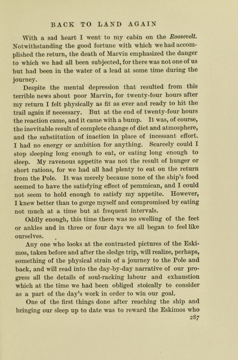 With a sad heart I went to my cabin on the Roosevelt. Notwithstanding the good fortune with which we had accom- plished the return, the death of Marvin emphasized the danger to which we had all been subjected, for there was not one of us but had been in the water of a lead at some time during the jom-ney. Despite the mental depression that resulted from this terrible news about poor Marvin, for twenty-four hours after my return I felt physically as fit as ever and ready to hit the trail again if necessary. But at the end of twenty-four hours the reaction came, and it came with a bump. It was, of course, the inevitable result of complete change of diet and atmosphere, and the substitution of inaction in place of incessant effort. I had no energy or ambition for anything. Scarcely could I stop sleeping long enough to eat, or eating long enough to sleep. My ravenous appetite was not the result of hunger or short rations, for we had all had plenty to eat on the return from the Pole. It was merely because none of the ship’s food seemed to have the satisfying effect of pemmican, and I could not seem to hold enough to satisfy my appetite. However, I knew better than to gorge myself and compromised by eating not much at a time but at frequent intervals. Oddly enough, this time there was no swelling of the feet or ankles and in three or four days we all began to feel like ourselves. Any one who looks at the contrasted pictures of the Eski- mos, taken before and after the sledge trip, will realize, perhaps, something of the physical strain of a journey to the Pole and back, and will read into the day-by-day narrative of our pro- gress all the details of soul-racking labour and exhaustion which at the time we had been obliged stoically to consider as a part of the day’s work in order to win our goal. One of the first things done after reaching the ship and bringing our sleep up to date was to reward the Eskimos who