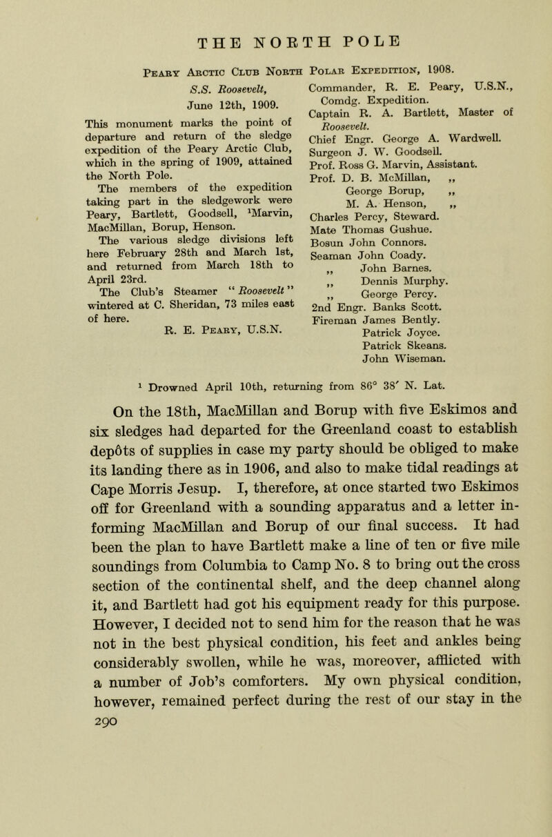 Peaby Abctic Club Nobth Polar Expedition, 1908. S.S. Roosevelt, Juno 12th, 1909. This monument marks the point of departure and return of the sledge expedition of the Peary Arctic Club, which in the spring of 1909, attained the North Pole. The members of the expedition taking part in the sledgework were Peary, Bartlett, Goodsell, ‘Marvin, MacMillan, Borup, Henson. The various sledge divisions left here February 28th and March 1st, and returned from March 18th to April 23rd. The Club’s Steamer “ Roosevelt ” wintered at C. Sheridan, 73 miles east of here. R. E. Peaby, U.S.N. Commander, R. E. Peary, U.S.N., Comdg. Expedition. Captain R. A. Bartlett, Master of Roosevelt. Chief Engr. George A. Wardwell. Surgeon J. W. Goodsell. Prof. Ross G. Marvin, Assistant. Prof. D. B. McMillan, ,, George Borup, „ M. A. Henson, „ Charles Percy, Steward. Mate Thomas Gushue. Bosun John Connors. Seaman John Coady. ,, John Barnes. ,, Dennis Murphy. „ George Percy. 2nd Engr. Banks Scott. Fireman James Bently. Patrick Joyce. Patrick Skeans. John Wiseman. ‘ Drowned April 10th, returning from 86° 38' N. Lat. On the 18th, MacMillan and Borup with five Eskimos and six sledges had departed for the Greenland coast to establish dep6ts of supplies in case my party should be obliged to make its landing there as in 1906, and also to make tidal readings at Cape Morris Jesup. I, therefore, at once started two Eskimos off for Greenland with a sounding apparatus and a letter in- forming MacMillan and Borup of our final success. It had been the plan to have Bartlett make a line of ten or five mile soundings from Columbia to Camp No. 8 to bring out the cross section of the continental shelf, and the deep channel along it, and Bartlett had got his equipment ready for this purpose. However, I decided not to send him for the reason that he was not in the best physical condition, his feet and ankles being considerably swollen, while he was, moreover, afflicted with a number of Job’s comforters. My own physical condition, however, remained perfect during the rest of our stay in the