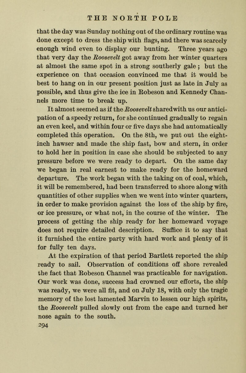 that the day was Sunday nothing out of the ordinary routine was done except to dress the ship with flags, and there was scarcely enough wind even to display our bunting. Three years ago that very day the Boosevelt got away from her winter quarters at almost the same spot in a strong southerly gale; but the experience on that occasion convinced me that it would be best to hang on in our present position just as late in July as possible, and thus give the ice in Eobeson and Kennedy Chan- nels more time to break up. It almost seemed as if the Roosevelt sharedwith us our antici- pation of a speedy return, for she continued gradually to regain an even keel, and within four or five days she had automatically completed this operation. On the 8th, we put out the eight- inch hawser and made the ship fast, bow and stern, in order to hold her in position in case she should be subjected to any pressure before we were ready to depart. On the same day we began in real earnest to make ready for the homeward departure. The work began with the taking on of coal, which, it will be remembered, had been transferred to shore along with quantities of other supplies when we went into winter quarters, in order to make provision against the loss of the ship by fire, or ice pressure, or what not, in the course of the winter. The process of getting the ship ready for her homeward voyage does not require detailed description. SufiBce it to say that it furnished the entire party with hard work and plenty of it for fully ten days. At the expiration of that period Bartlett reported the ship ready to sail. Observation of conditions off shore revealed the fact that Eobeson Channel was practicable for navigation. Our work was done, success had crowned our efforts, the ship was ready, we were all fit, and on July 18, with only the tragic memory of the lost lamented Marvin to lessen our high spirits, the Roosevelt pulled slowly out from the cape and turned her nose again to the south.