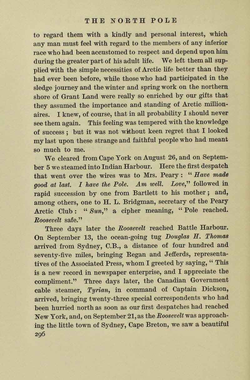 to regard them with a kindly and personal interest, which any man must feel with regard to the members of any inferior race who had been accustomed to respect and depend upon him during the greater part of his adult life. We left them all sup- plied with the simple necessities of Arctic life better than they had ever been before, while those who had participated in the sledge journey and the winter and spring work on the northern shore of Grant Land were really so enriched by our gifts that they assumed the importance and standing of Arctic milhon- aires. I knew, of course, that in all probability I should never see them again. This feeling was tempered with the knowledge of success ; but it was not without keen regret that I looked my last upon these strange and faithful people who had meant so much to me. We cleared from Cape York on August 26, and on Septem- ber 5 we steamed into Indian Harbour. Here the first despatch that went over the wires was to Mrs. Peary : “ Rave made good at last. I have the Pole. Am well. Love,’’^ followed in rapid succession by one from Bartlett to his mother; and, among others, one to H. L. Bridgman, secretary of the Peary Arctic Club: “ Sun,'' a cipher meaning, “ Pole reached. Roosevelt safe.” Three days later the Roosevelt reached Battle Harbour. On September 13, the ocean-going tug Douglas E. Thomas arrived from Sydney, C.B., a distance of four hundred and seventy-five miles, bringing Began and Jefferds, representa- tives of the Associated Press, whom I greeted by saying, “ This is a new record in newspaper enterprise, and I appreciate the compliment.” Three days later, the Canadian Government cable steamer, Tyrian, in command of Captain Dickson, arrived, bringing twenty-three special correspondents who had been hurried north as soon as our first despatches had reached New York, and, on September 21, as the Roosevelt was approach- ing the little town of Sydney, Cape Breton, we saw a beautiful