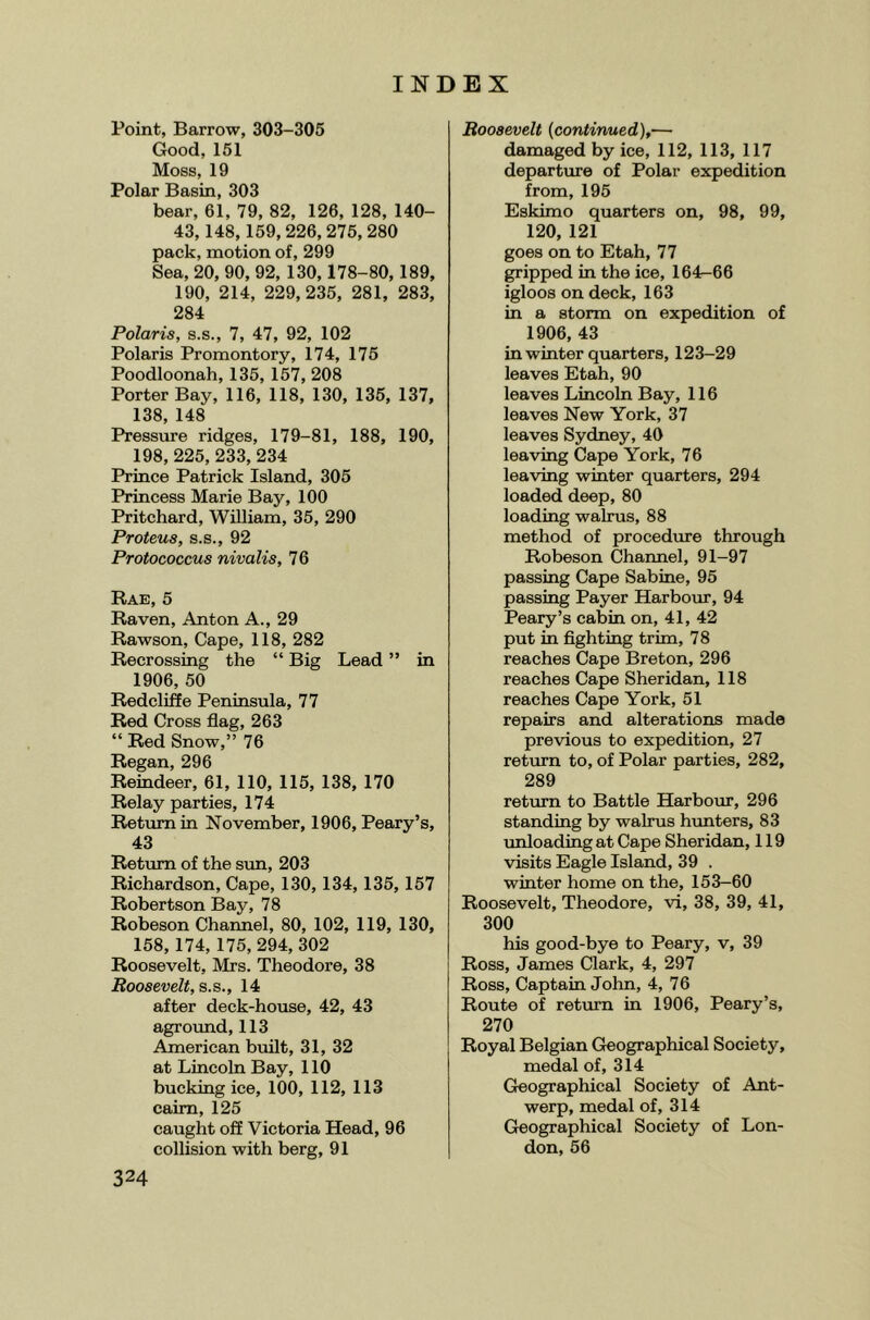 Point, Barrow, 303-305 Good, 151 Moss, 19 Polar Basin, 303 bear, 61, 79, 82, 126, 128, 140- 43,148,159,226, 275, 280 pack, motion of, 299 Sea, 20, 90, 92, 130,178-80,189, 190, 214, 229,235, 281, 283, 284 Polaris, s.s., 7, 47, 92, 102 Polaris Promontory, 174, 175 Poodloonah, 135, 157, 208 Porter Bay, 116, 118, 130, 135, 137, 138, 148 Pressure ridges, 179-81, 188, 190, 198, 225, 233, 234 Prince Patrick Island, 305 Princess Marie Bay, 100 Pritchard, William, 35, 290 Proteus, S.S., 92 Protococcus nivalis, 76 Rae, 5 Raven, Anton A., 29 Rawson, Cape, 118, 282 Recrossing the “ Big Lead ” in 1906, 50 Redcliffe Peninsula, 77 Red Cross flag, 263 “ Red Snow,” 76 Regan, 296 Reindeer, 61, 110, 115, 138, 170 Relay parties, 174 Return in November, 1906, Peary’s, 43 Return of the svm, 203 Richardson, Cape, 130,134,135, 157 Robertson Bay, 78 Robeson Channel, 80, 102, 119, 130, 158, 174, 175, 294, 302 Roosevelt, Mrs. Theodore, 38 Roosevelt, s.s., 14 after deck-house, 42, 43 agroimd, 113 American built, 31, 32 at Lincoln Bay, 110 bucking ice, 100, 112, 113 cairn, 125 caught off Victoria Head, 96 collision with berg, 91 Roosevelt {continued),— damaged by ice, 112, 113, 117 departure of Polar expedition from, 195 Eskimo quarters on, 98, 99, 120, 121 goes on to Etah, 77 gripped in the ice, 164^66 igloos on deck, 163 in a storm on expedition of 1906, 43 in winter quarters, 123-29 leaves Etah, 90 leaves Lincoln Bay, 116 leaves New York, 37 leaves Sydney, 40 leaving Cape York, 7 6 leaving winter quarters, 294 loaded deep, 80 loading walrus, 88 method of procedure through Robeson Channel, 91-97 passing Cape Sabine, 95 passing Payer Harbour, 94 Peary’s cabin on, 41, 42 put in fighting trim, 78 reaches Cape Breton, 296 reaches Cape Sheridan, 118 reaches Cape York, 51 repairs and alterations made previous to expedition, 27 return to, of Polar parties, 282, 289 return to Battle Harbour, 296 standing by walrus hunters, 83 unloading at Cape Sheridan, 119 visits Eagle Island, 39 . winter home on the, 153-60 Roosevelt, Theodore, vi, 38, 39, 41, 300 his good-bye to Peary, v, 39 Ross, James Clark, 4, 297 Ross, Captain John, 4, 76 Route of return in 1906, Peary’s, 270 Royal Belgian Geographical Society, medal of, 314 Geographical Society of Ant- werp, medal of, 314 Geographical Society of Lon- don, 56